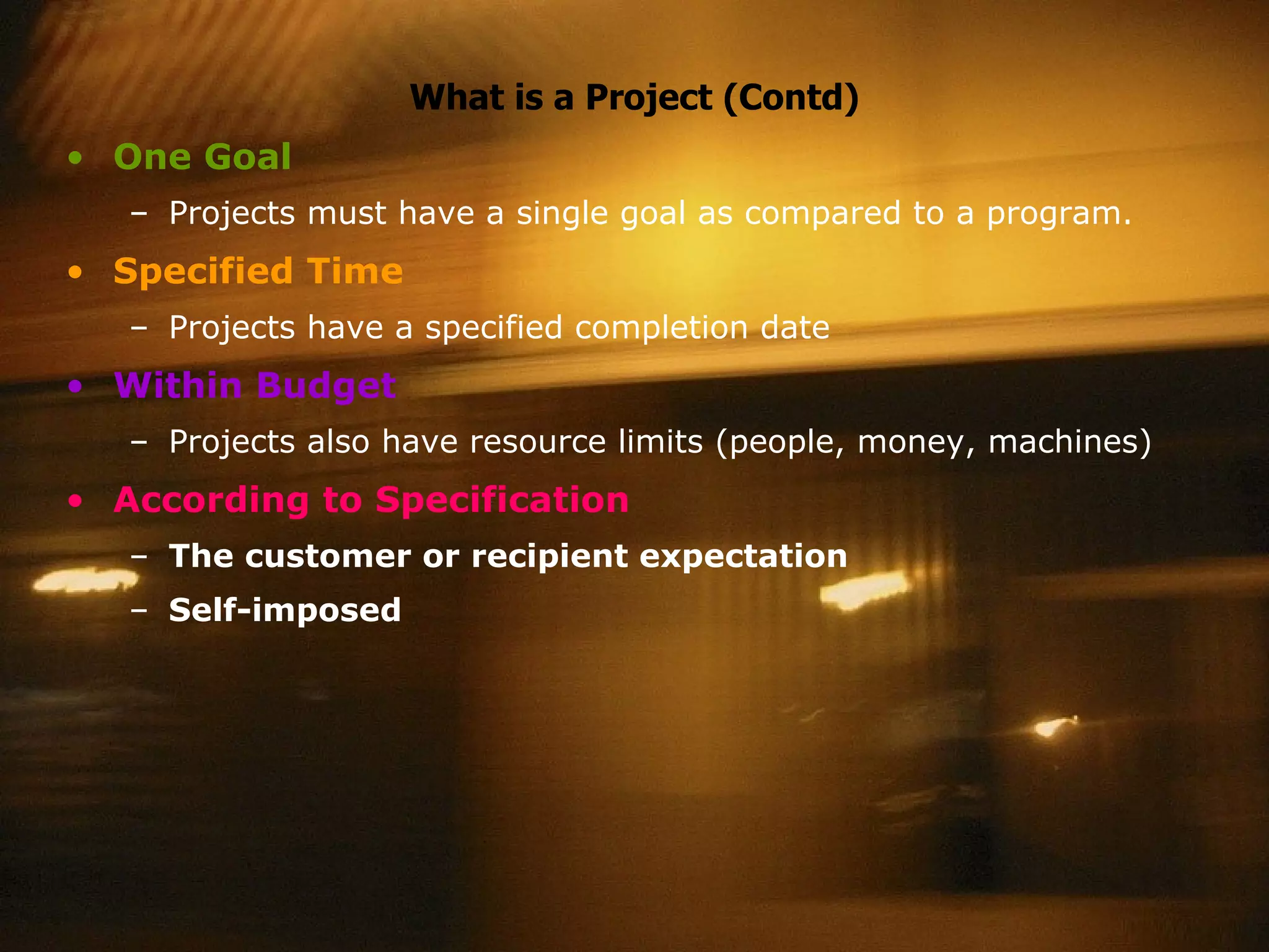 What is a Project (Contd) One Goal Projects must have a single goal as compared to a program. Specified Time Projects have a specified completion date Within Budget Projects also have resource limits (people, money, machines) According to Specification The customer or recipient expectation  Self-imposed  