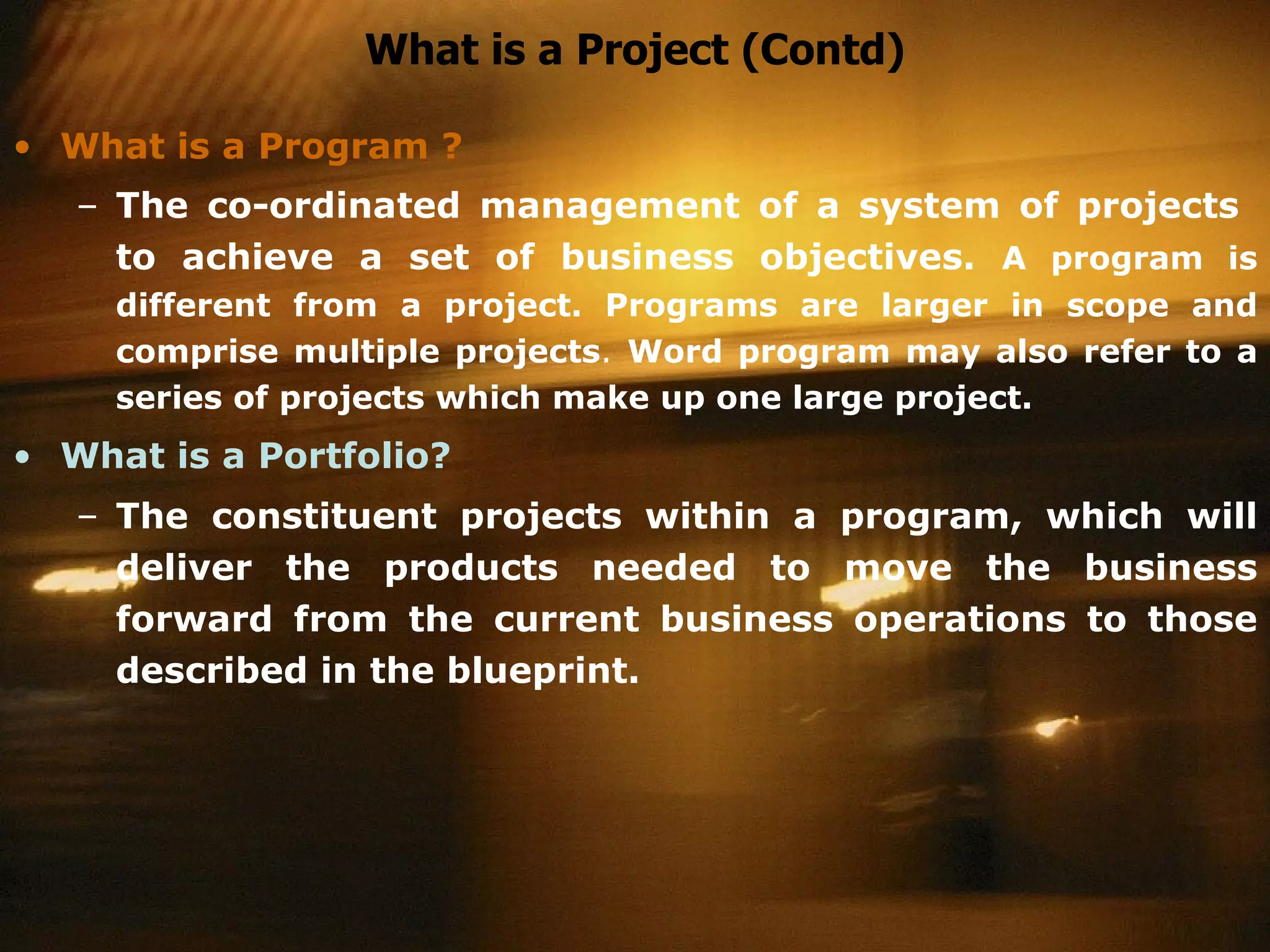 What is a Project (Contd) What is a Program ? The co-ordinated management of a system of projects  to achieve a set of business objectives.   A program is different from a project. Programs are larger in scope and comprise multiple projects .  Word program may also refer to a series of projects which make up one large project.  What is a Portfolio? The constituent projects within a program, which will deliver the products needed to move the business forward from the current business operations to those described in the blueprint.   