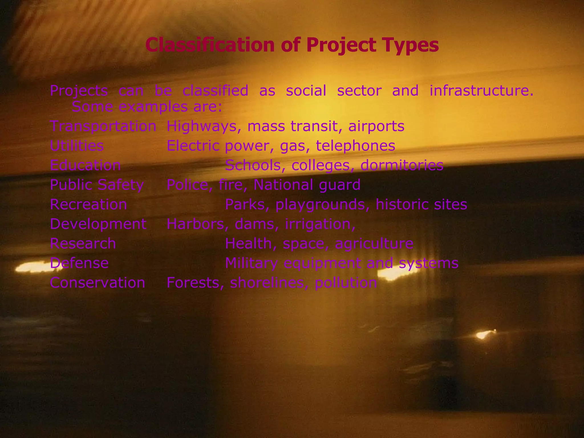 Classification of Project Types Projects can be classified as social sector and infrastructure. Some examples are: Transportation Highways, mass transit, airports Utilities Electric power, gas, telephones Education Schools, colleges, dormitories Public Safety Police, fire, National guard Recreation Parks, playgrounds, historic sites Development Harbors, dams, irrigation,  Research Health, space, agriculture Defense Military equipment and systems Conservation Forests, shorelines, pollution 