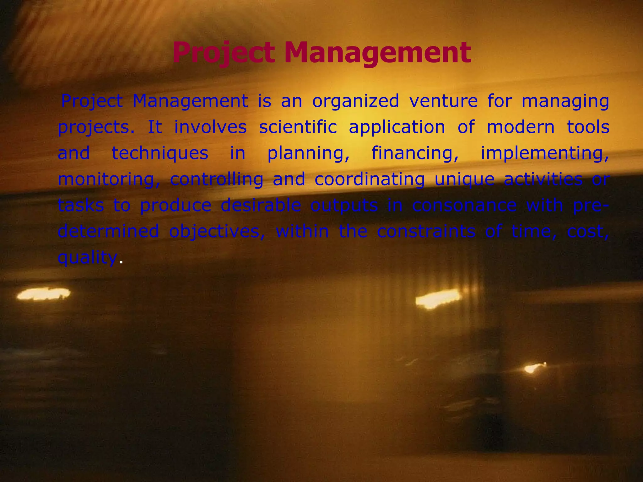 Project Management Project Management is an organized venture for managing projects. It involves scientific application of modern tools and techniques in planning, financing, implementing, monitoring, controlling and coordinating unique activities or tasks to produce desirable outputs in consonance with pre-determined objectives, within the constraints of time, cost, quality . 