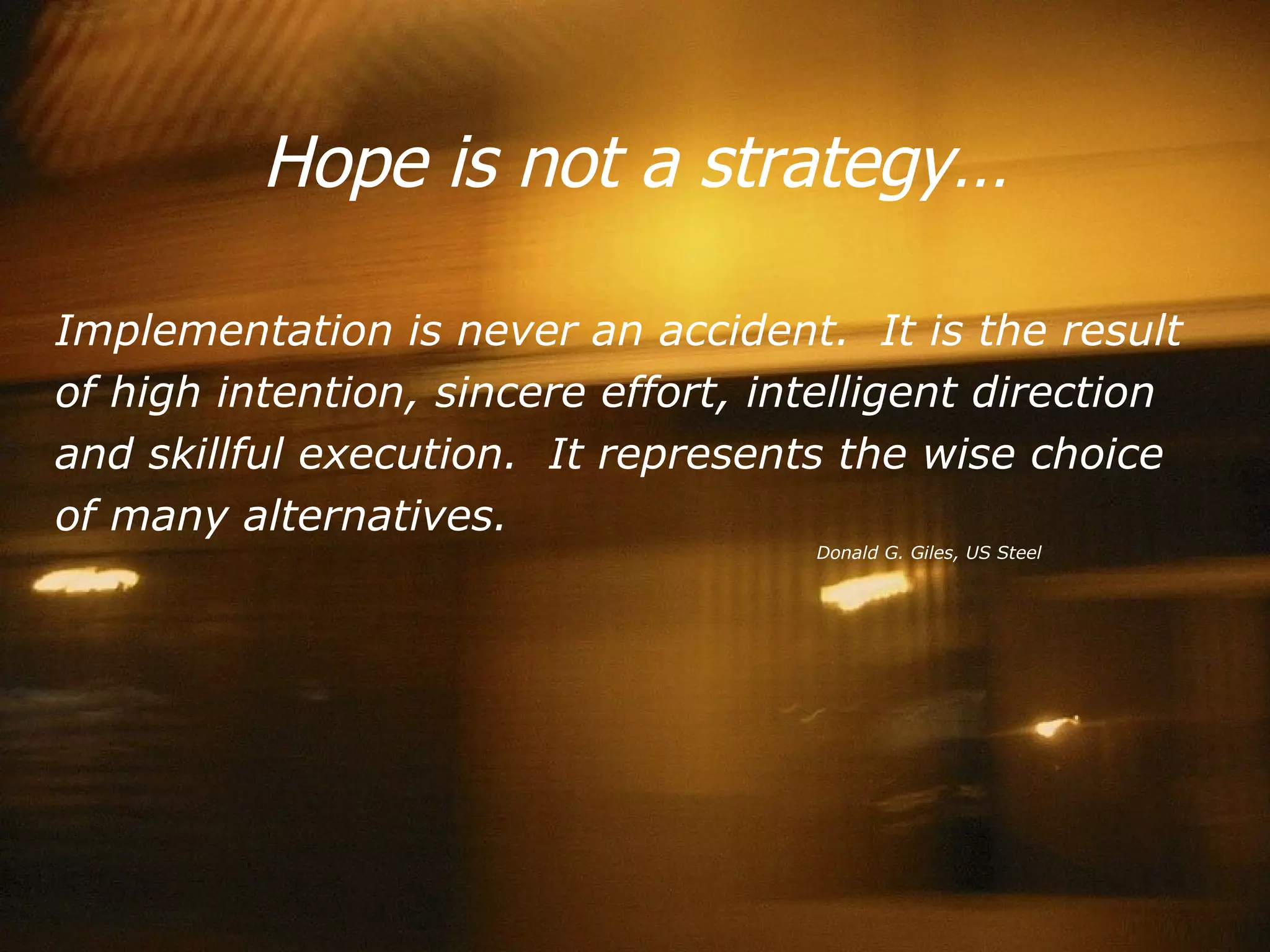 Hope is not a strategy… Implementation is never an accident.  It is the result of high intention, sincere effort, intelligent direction and skillful execution.  It represents the wise choice of many alternatives.   Donald G. Giles, US Steel 