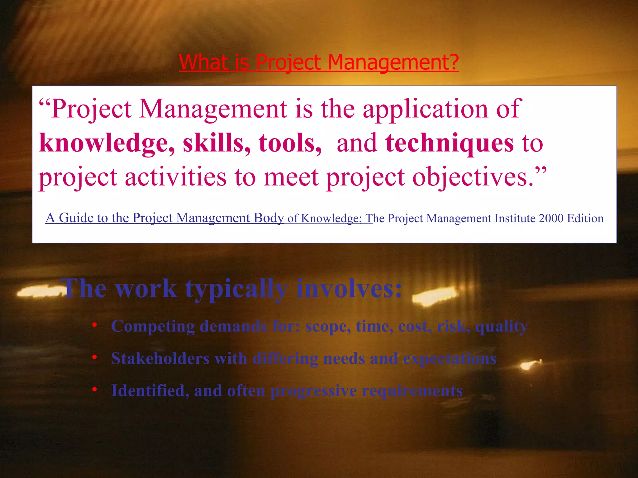 What is Project Management? “ Project Management is the application of   knowledge, skills, tools,   and  techniques  to project activities to meet project objectives.” A Guide to the Project Management Body  of Knowledge; T he Project Management Institute 2000 Edition The work typically involves:  Competing demands for: scope, time, cost, risk, quality Stakeholders with differing needs and expectations Identified, and often progressive requirements 