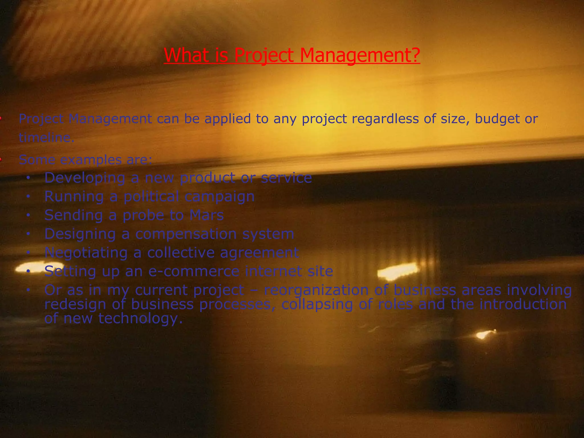 What is Project Management? Project Management can be applied to any project regardless of size, budget or timeline. Some examples are: Developing a new product or service Running a political campaign Sending a probe to Mars Designing a compensation system Negotiating a collective agreement Setting up an e-commerce internet site Or as in my current project – reorganization of business areas involving redesign of business processes, collapsing of roles and the introduction of new technology. 