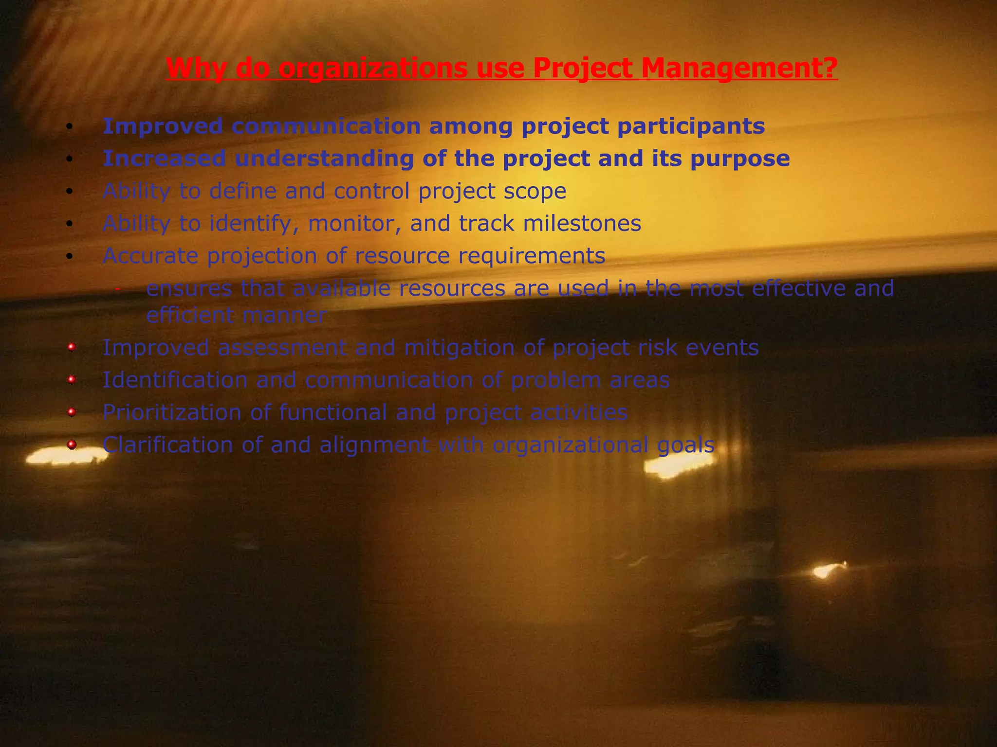 Why do organizations use Project Management? Improved communication among project participants Increased understanding of the project and its purpose Ability to define and control project scope Ability to identify, monitor, and track milestones Accurate projection of resource requirements ensures that available resources are used in the most effective and efficient manner Improved assessment and mitigation of project risk events Identification and communication of problem areas Prioritization of functional and project activities Clarification of and alignment with organizational goals 