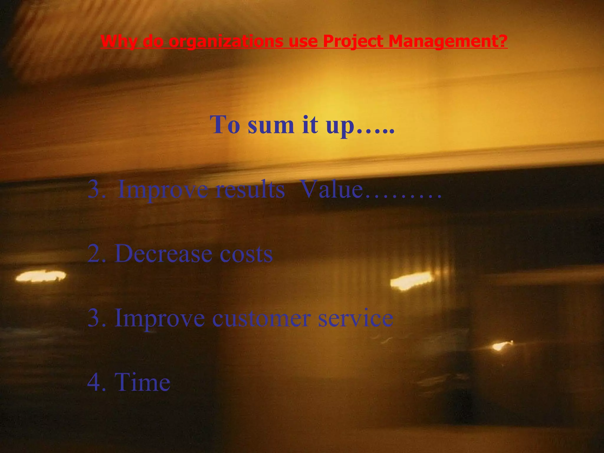 Why do organizations use Project Management? To sum it up….. Improve results  Value……… 2. Decrease costs 3. Improve customer service 4. Time 