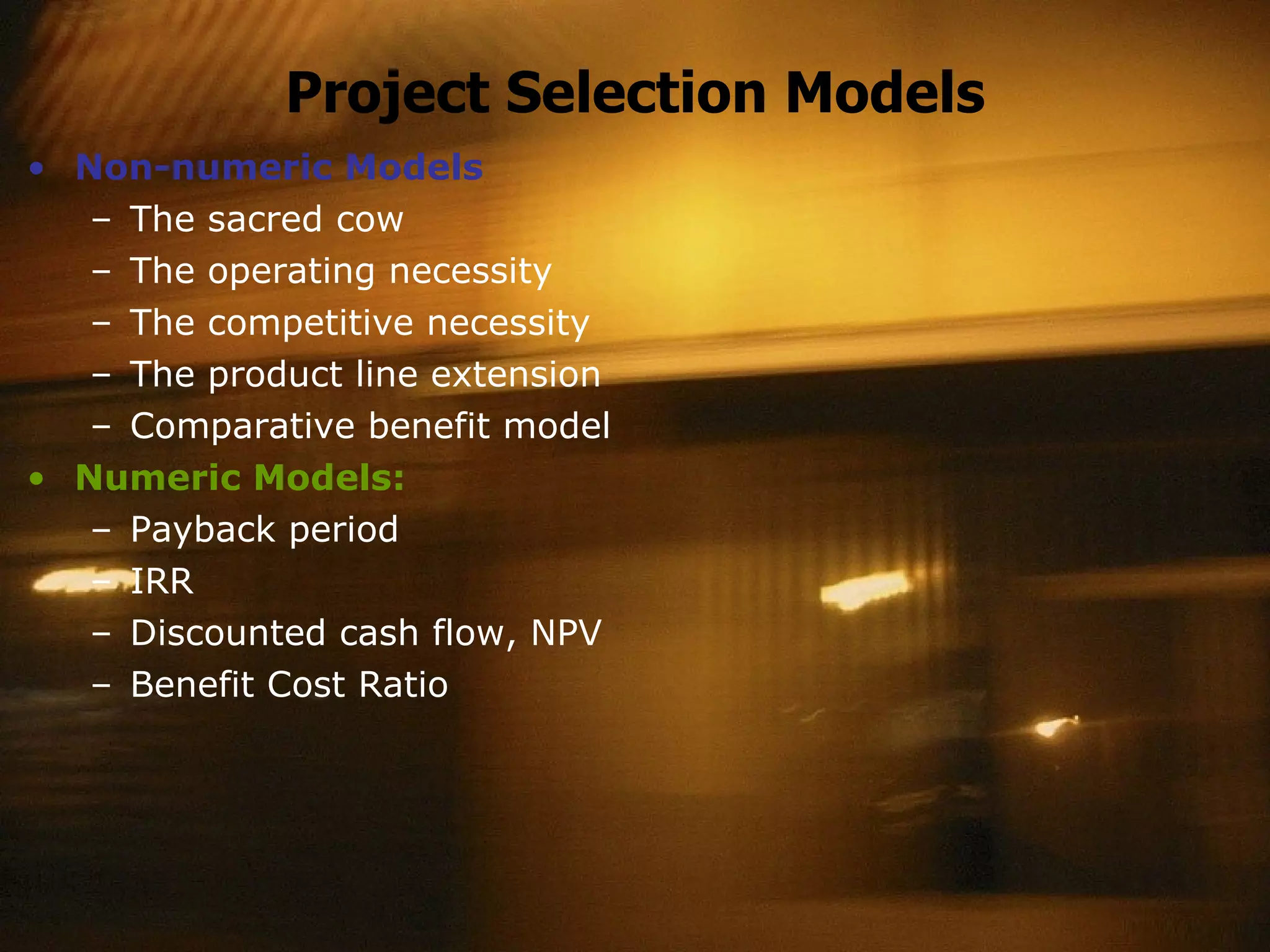 Project Selection Models Non-numeric Models The sacred cow The operating necessity The competitive necessity The product line extension Comparative benefit model Numeric Models: Payback period IRR Discounted cash flow, NPV Benefit Cost Ratio 