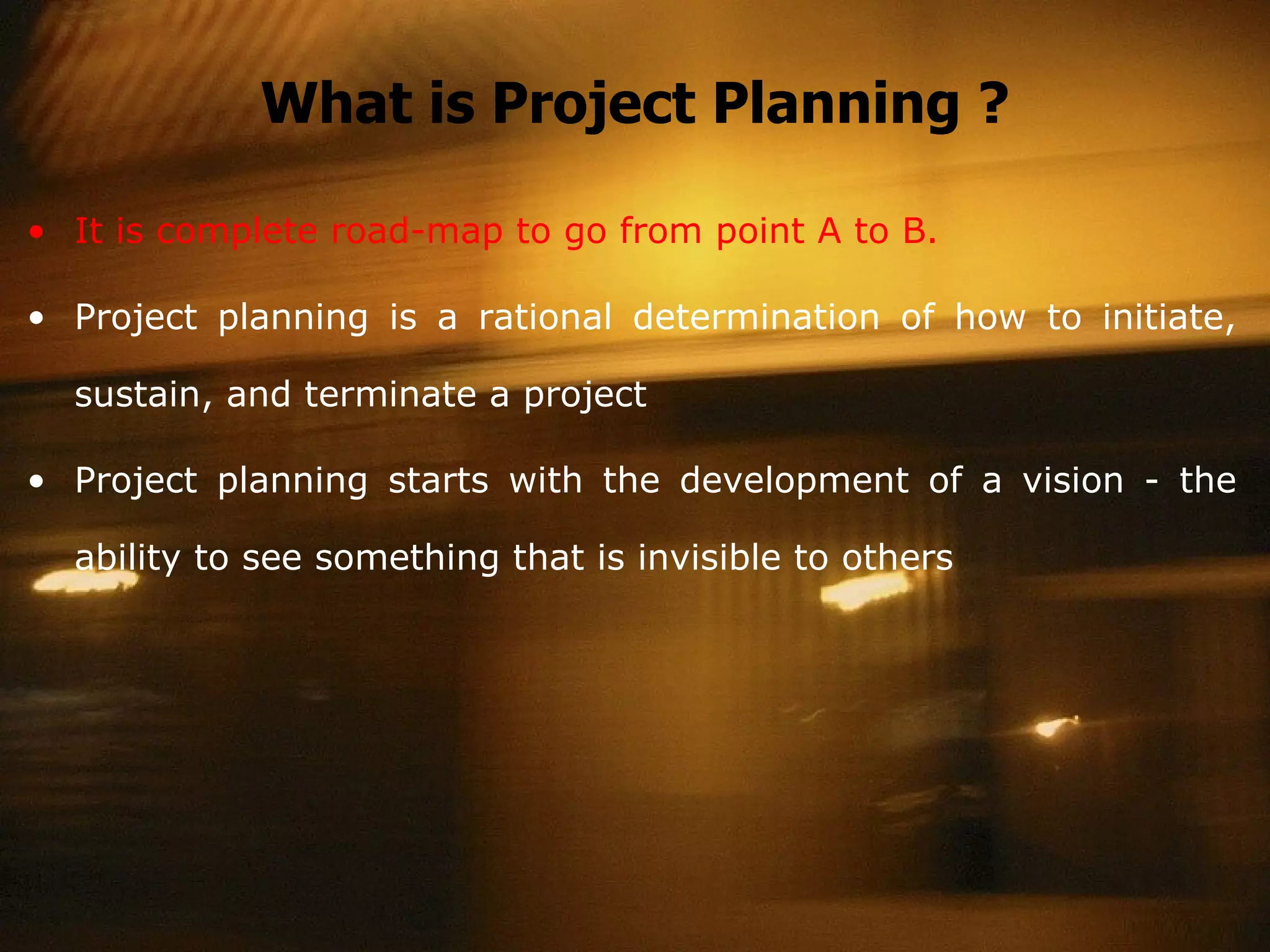 What is Project Planning ? It is complete road-map to go from point A to B. Project planning is a rational determination of how to initiate, sustain, and terminate a project Project planning starts with the development of a vision - the ability to see something that is invisible to others 