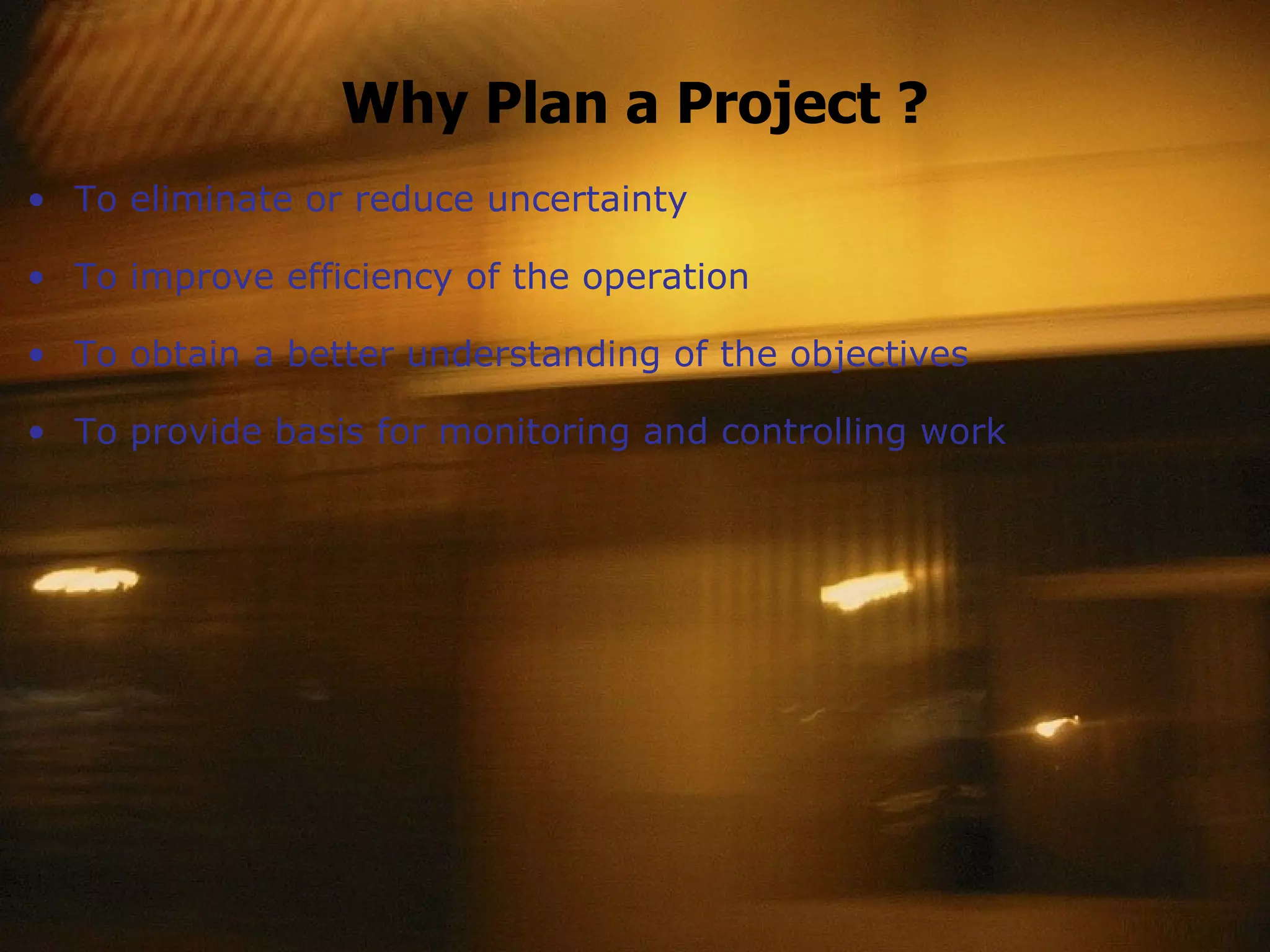 Why Plan a Project ? To eliminate or reduce uncertainty To improve efficiency of the operation To obtain a better understanding of the objectives To provide basis for monitoring and controlling work 