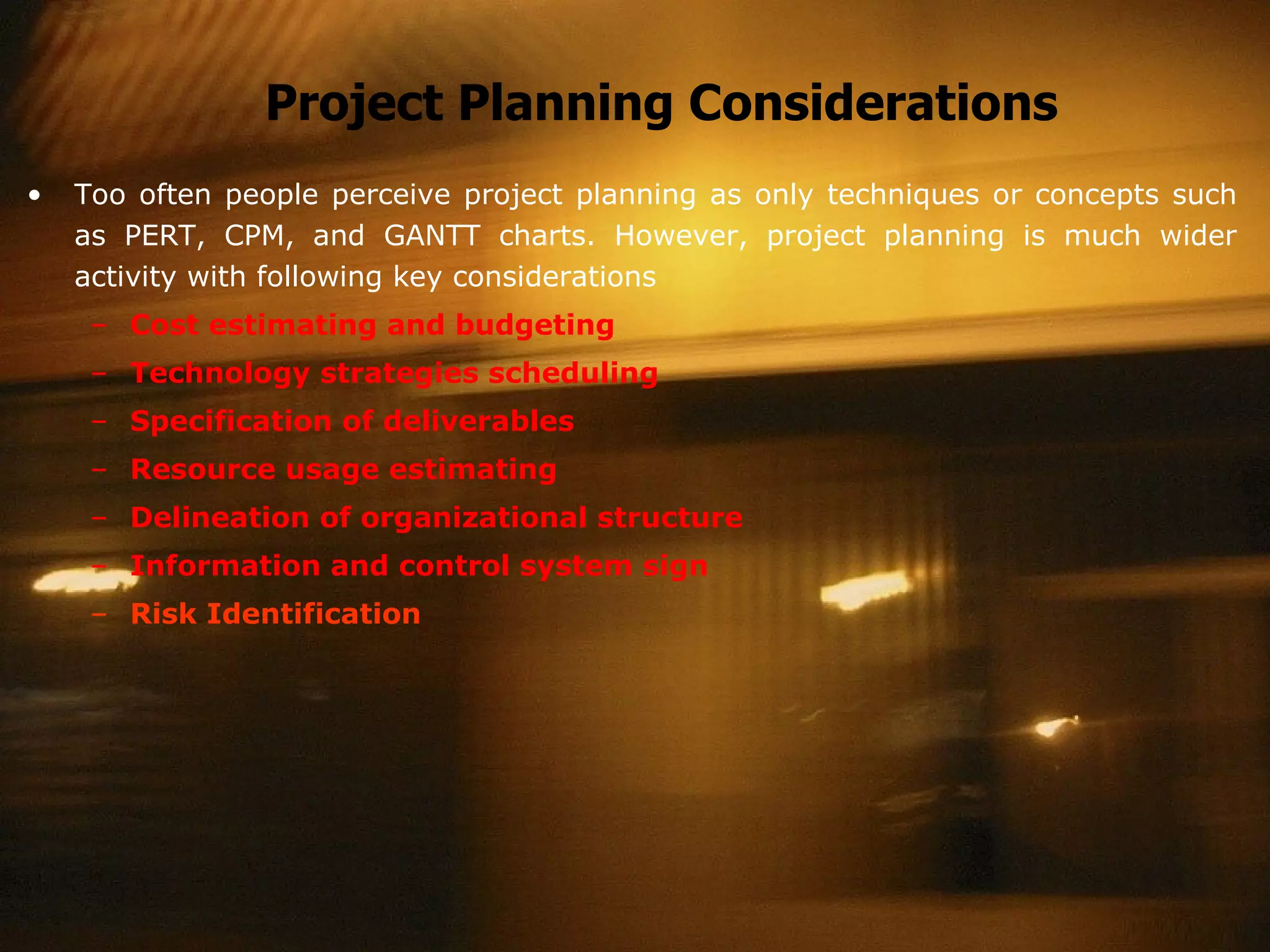 Project Planning Considerations Too often people perceive project planning as only techniques or concepts such as PERT, CPM, and GANTT charts. However, project planning is much wider activity with following key considerations Cost estimating and budgeting Technology strategies scheduling Specification of deliverables Resource usage estimating Delineation of organizational structure Information and control system sign Risk Identification 