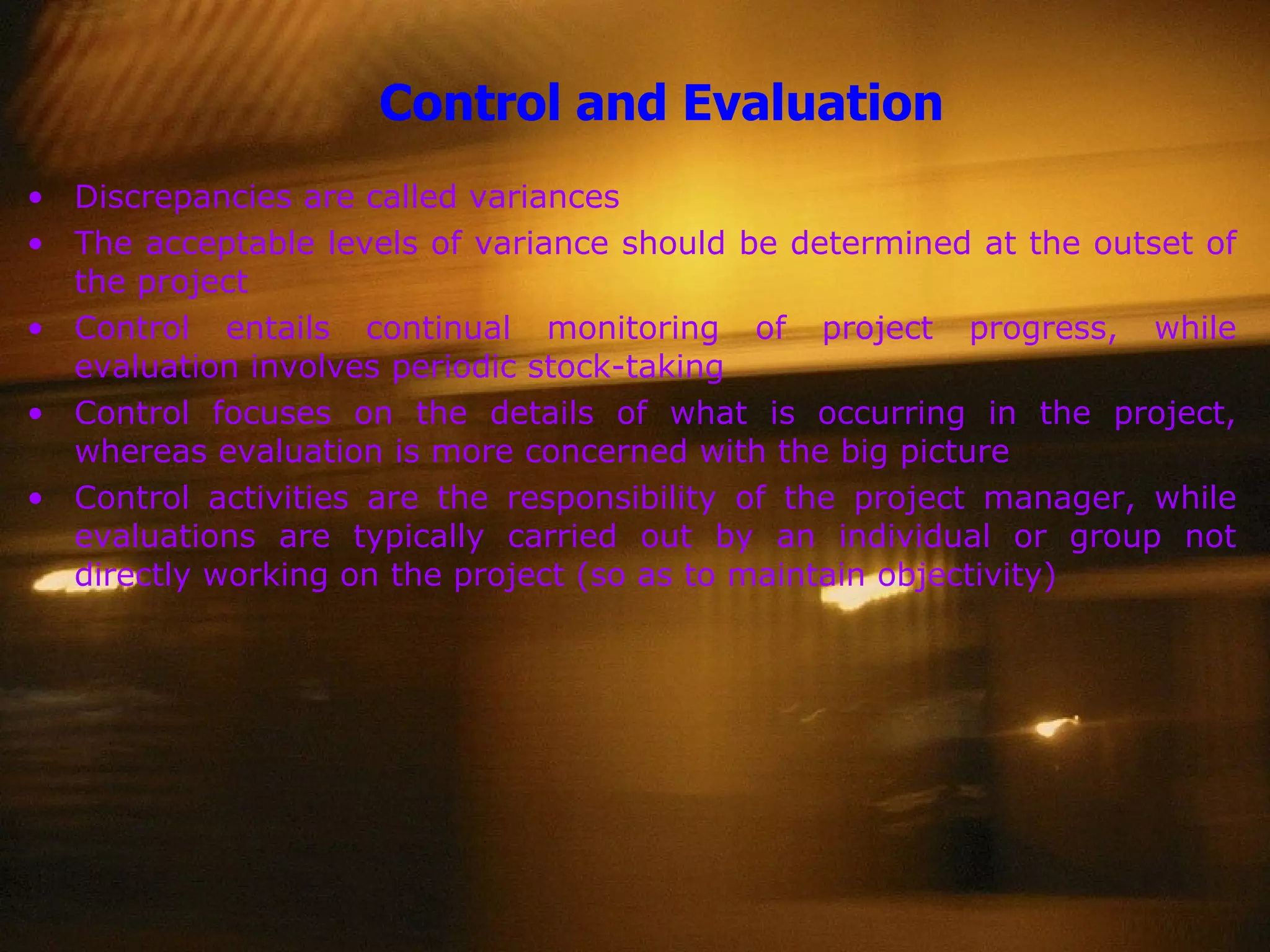 Control and Evaluation Discrepancies are called variances The acceptable levels of variance should be determined at the outset of the project Control entails continual monitoring of project progress, while evaluation involves periodic stock-taking Control focuses on the details of what is occurring in the project, whereas evaluation is more concerned with the big picture Control activities are the responsibility of the project manager, while evaluations are typically carried out by an individual or group not directly working on the project (so as to maintain objectivity) 
