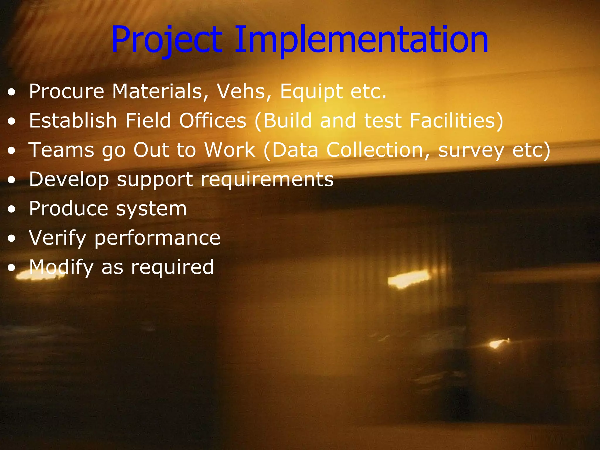 Project Implementation Procure Materials, Vehs, Equipt etc. Establish Field Offices (Build and test Facilities) Teams go Out to Work (Data Collection, survey etc) Develop support requirements Produce system Verify performance Modify as required 