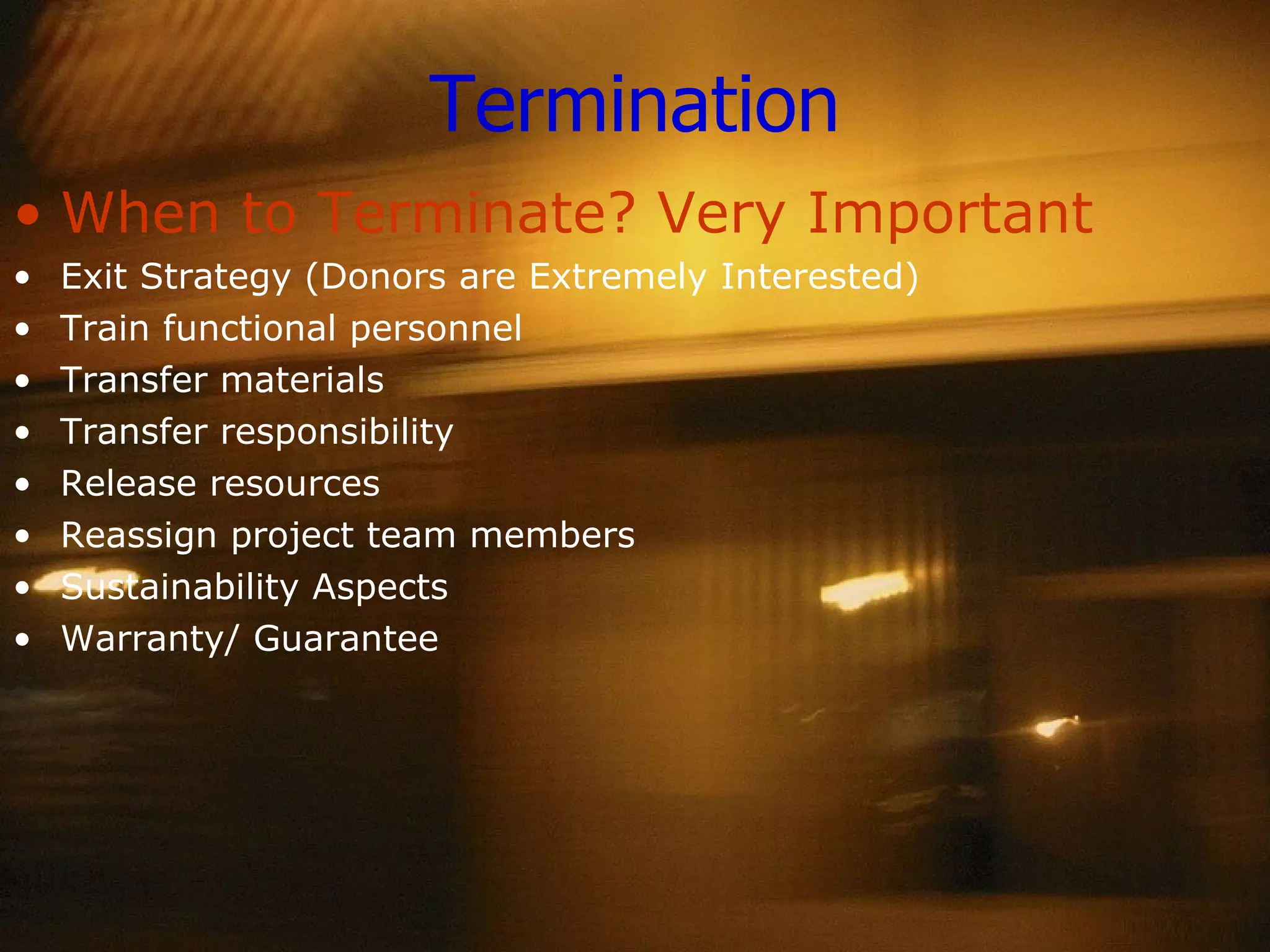 Termination When to Terminate? Very Important Exit Strategy (Donors are Extremely Interested) Train functional personnel Transfer materials Transfer responsibility Release resources Reassign project team members Sustainability Aspects Warranty/ Guarantee 