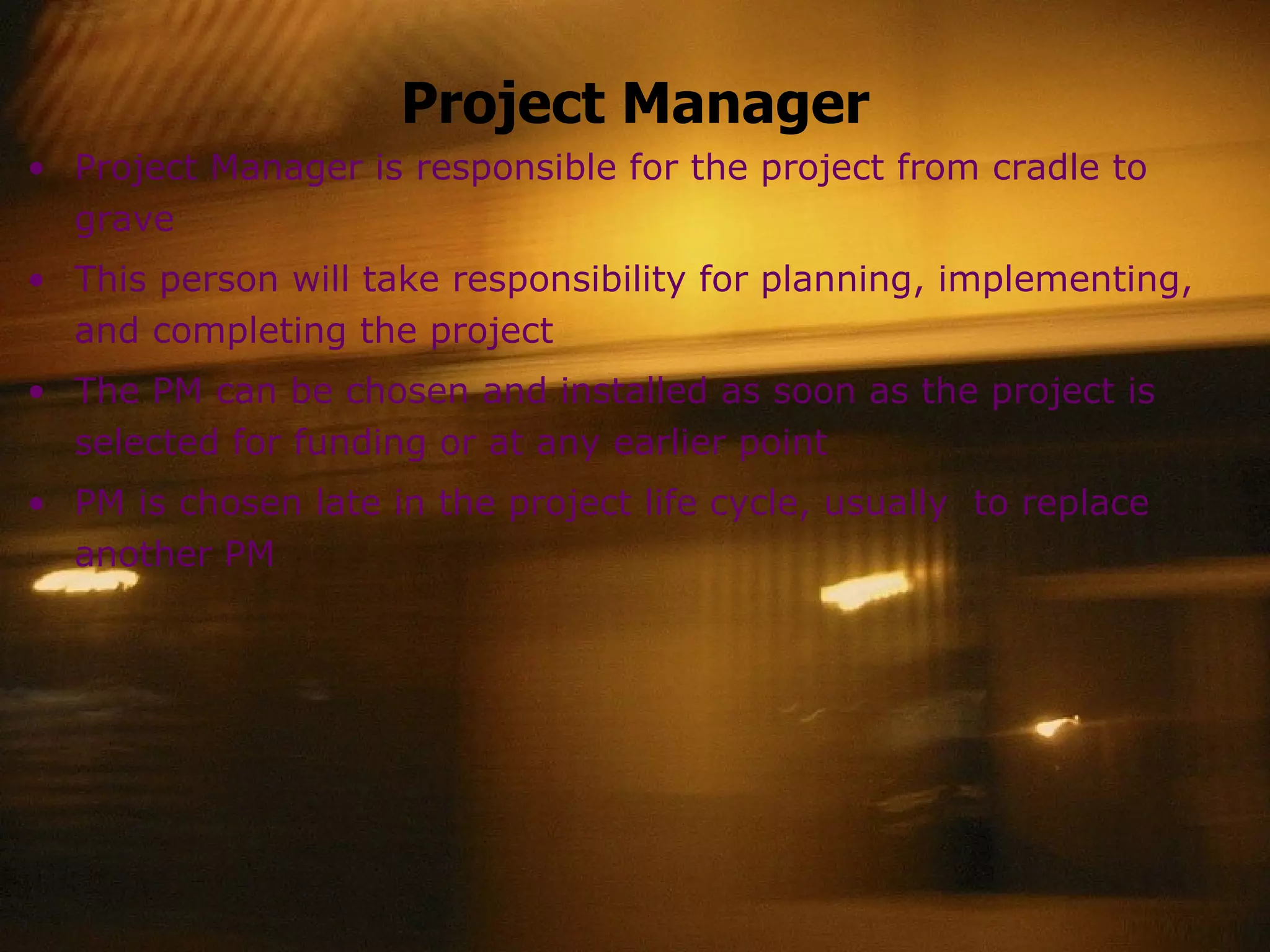 Project Manager Project Manager is responsible for the project from cradle to grave This person will take responsibility for planning, implementing, and completing the project The PM can be chosen and installed as soon as the project is selected for funding or at any earlier point  PM is chosen late in the project life cycle, usually  to replace another PM 