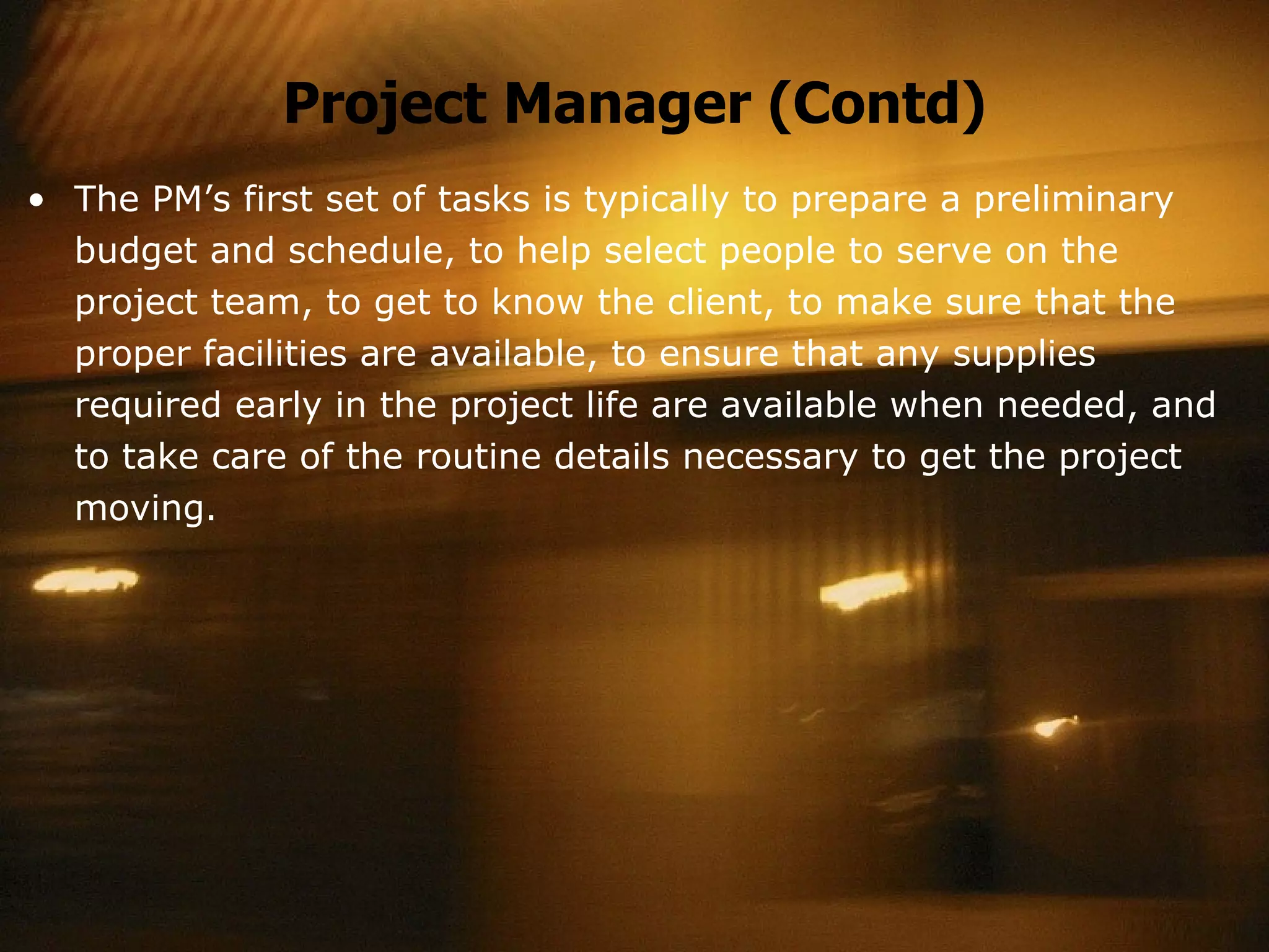 Project Manager (Contd) The PM’s first set of tasks is typically to prepare a preliminary  budget and schedule, to help select people to serve on the project team, to get to know the client, to make sure that the proper facilities are available, to ensure that any supplies required early in the project life are available when needed, and to take care of the routine details necessary to get the project moving. 