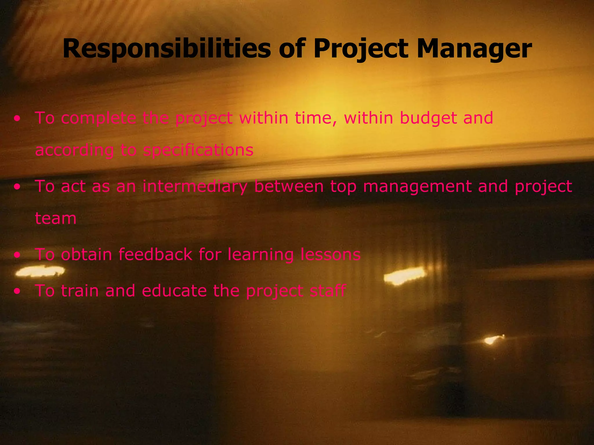 Responsibilities of Project Manager To complete the project within time, within budget and according to specifications To act as an intermediary between top management and project team To obtain feedback for learning lessons To train and educate the project staff 