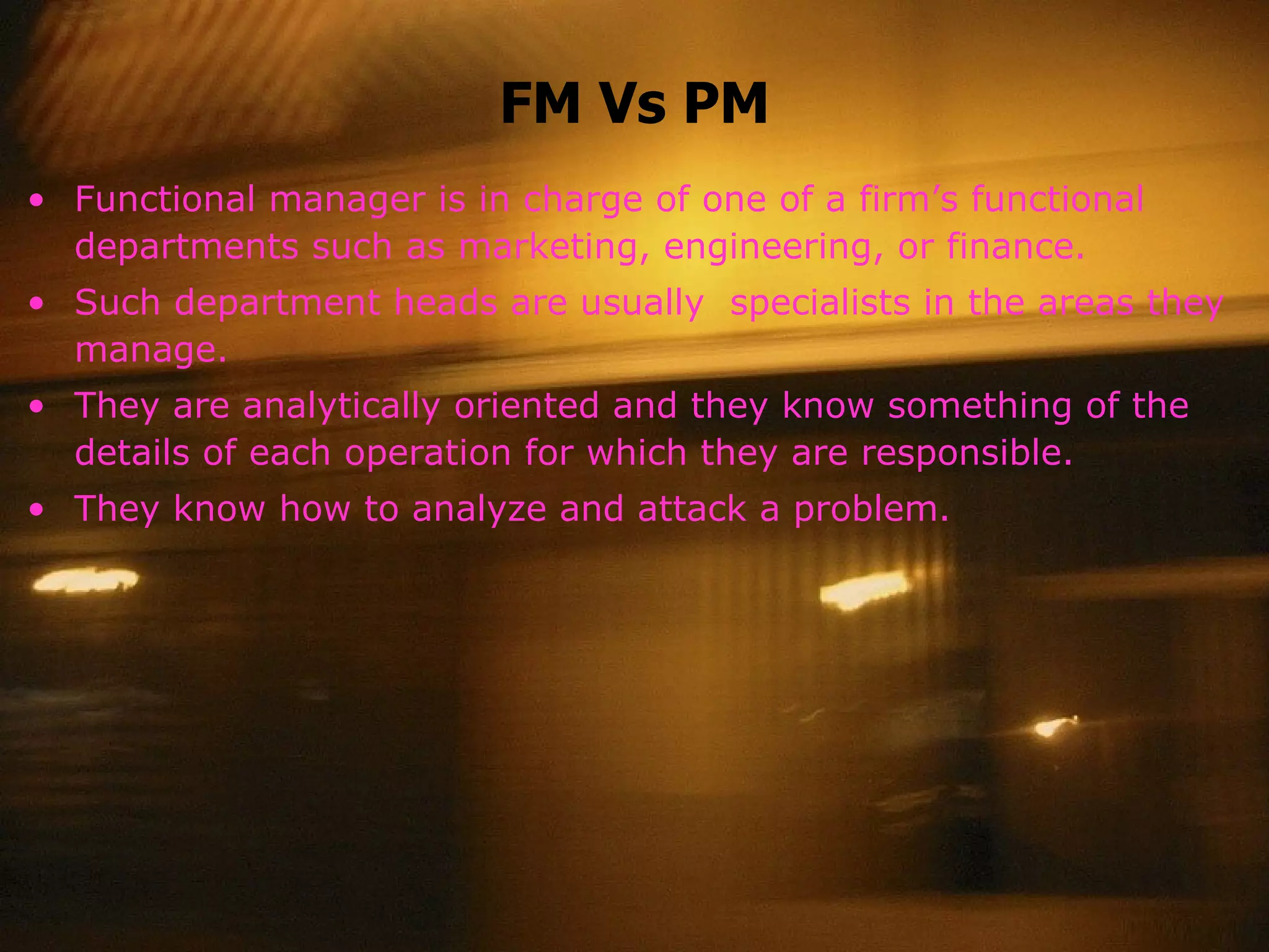 FM Vs PM Functional manager is in charge of one of a firm’s functional departments such as marketing, engineering, or finance. Such department heads are usually  specialists in the areas they manage. They are analytically oriented and they know something of the details of each operation for which they are responsible. They know how to analyze and attack a problem. 