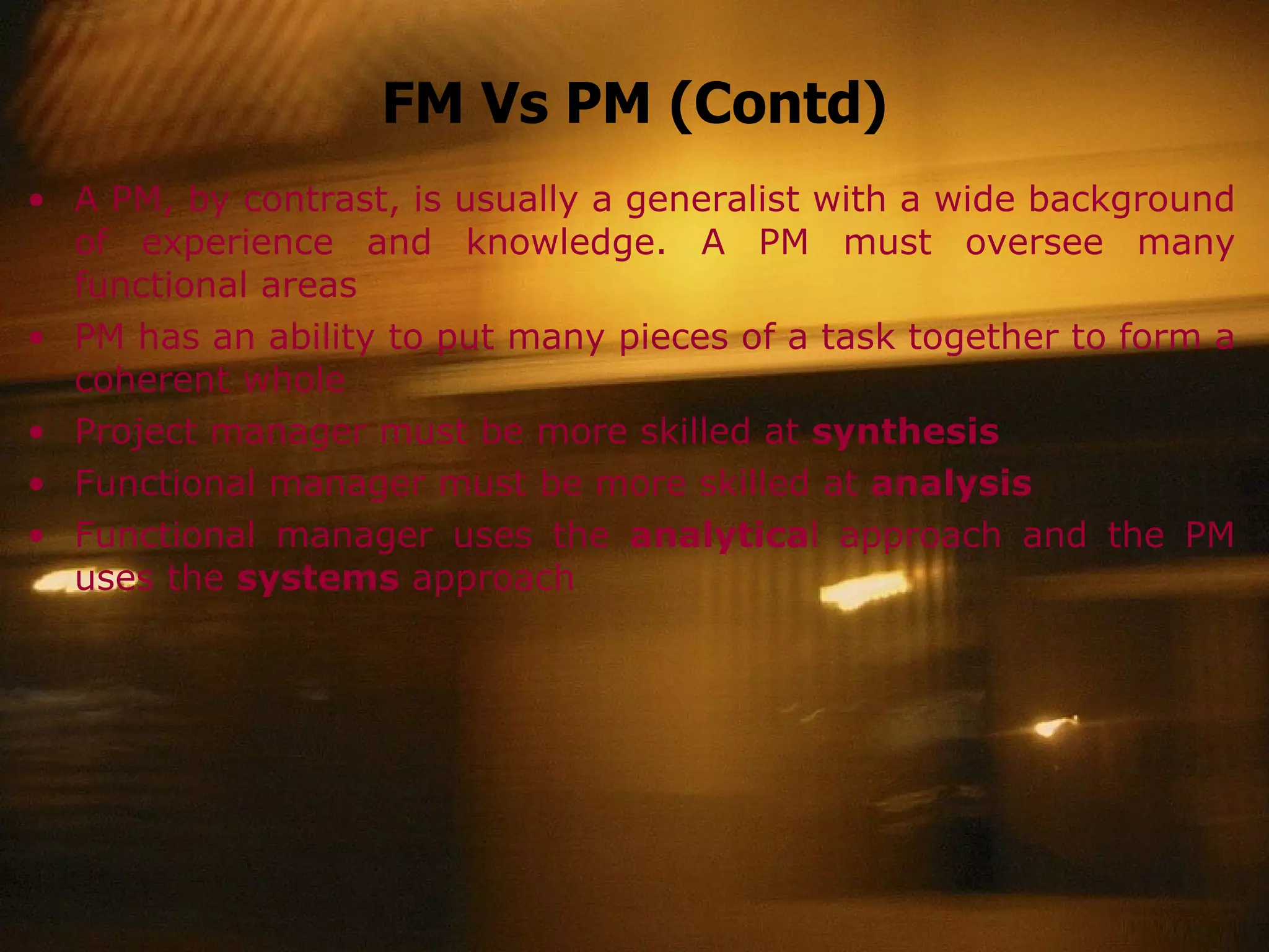 FM Vs PM (Contd) A PM, by contrast, is usually a generalist with a wide background of experience and knowledge. A PM must oversee many functional areas PM has an ability to put many pieces of a task together to form a coherent whole Project manager must be more skilled at  synthesis Functional manager must be more skilled at  analysis Functional manager uses the  analytica l approach and the PM uses the  systems  approach 