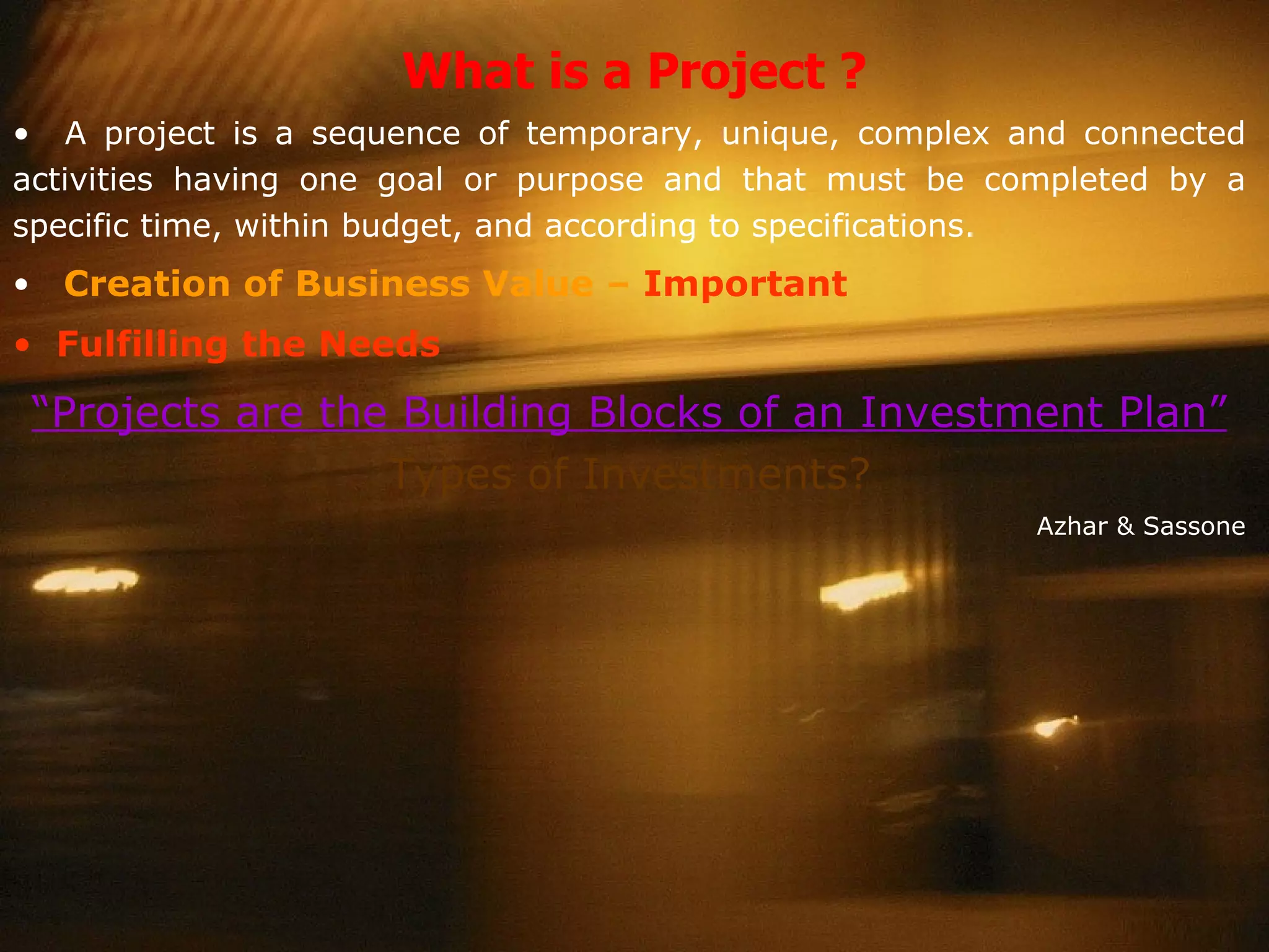 What is a Project ? A project is a sequence of temporary, unique, complex and connected activities having one goal or purpose and that must be completed by a specific time, within budget, and according to specifications. Creation of Business Value –  Important Fulfilling the Needs “ Projects are the Building Blocks of an Investment Plan”  Types of Investments? Azhar & Sassone 