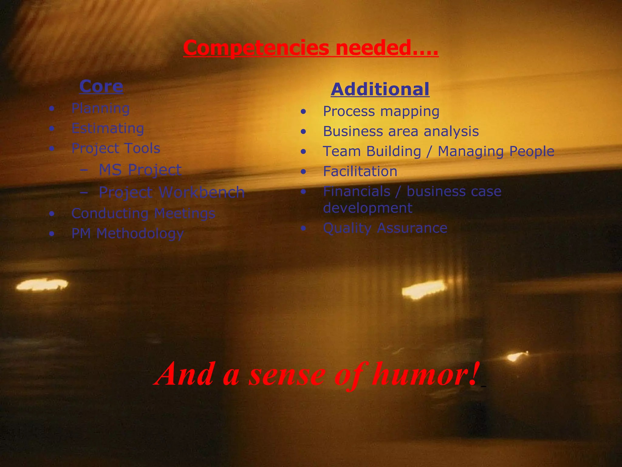 Competencies needed…. Additional Process mapping Business area analysis Team Building / Managing People Facilitation Financials / business case development Quality Assurance Core Planning Estimating Project Tools MS Project Project Workbench Conducting Meetings PM Methodology And a sense of humor!   