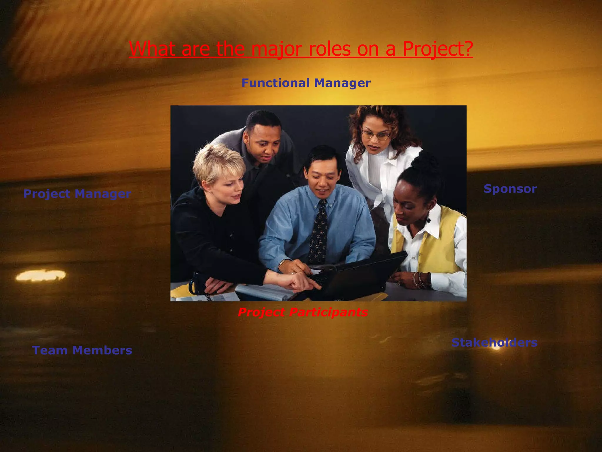 What are the major roles on a Project? Functional Manager Team Members Project Manager Stakeholders Sponsor Project Participants Functional Manager  – Managers responsible for activities and resources in a specialized department or function. Sponsor  – The internal organizational owner of the project.  Responsible for establishing the project’s priority within their organization.  Has overall responsibility for its success. Stakeholders  – Parties involved in or being affected by the project activities. Team Members  – staff who use their skills to contribute to the project’s deliverables.  Can report either directly or indirectly to the Project Manager.  Project Manager  – individuals with the authority and responsibility for delivering the documented project requirements – on time and within budget. 