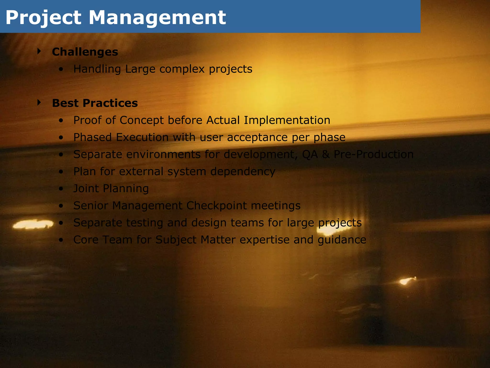 Project Management Challenges Handling Large complex projects Best Practices Proof of Concept before Actual Implementation  Phased Execution with user acceptance per phase Separate environments for development, QA & Pre-Production Plan for external system dependency Joint Planning Senior Management Checkpoint meetings Separate testing and design teams for large projects Core Team for Subject Matter expertise and guidance 