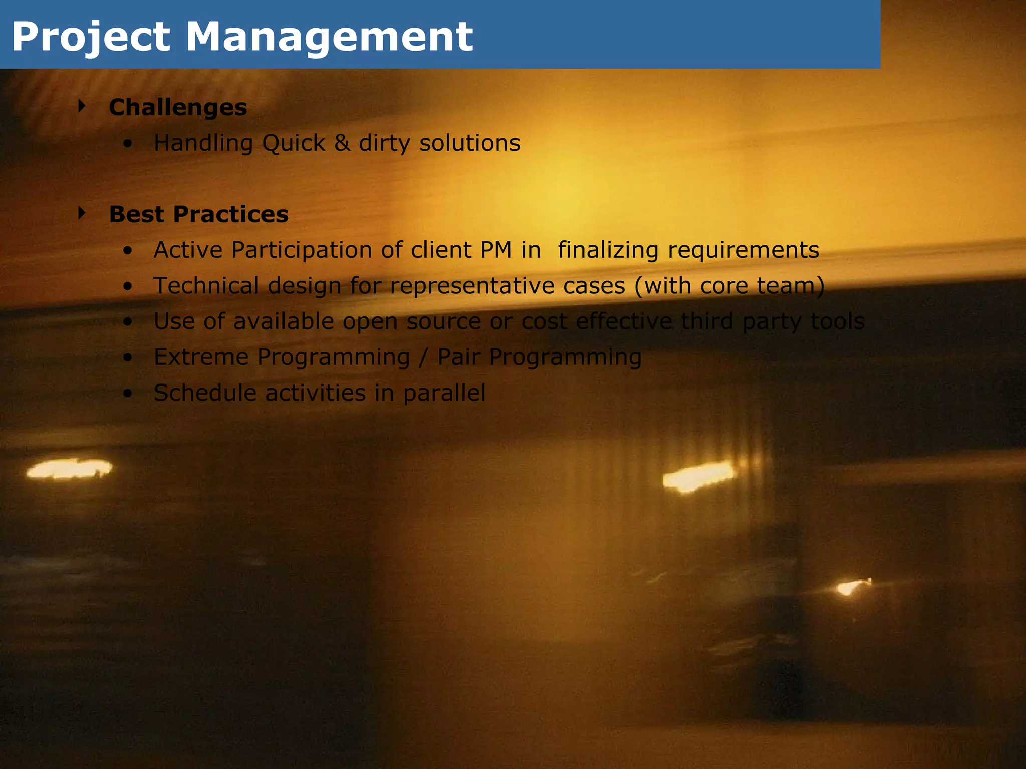 Project Management Challenges Handling Quick & dirty solutions Best Practices Active Participation of client PM in  finalizing requirements Technical design for representative cases (with core team) Use of available open source or cost effective third party tools Extreme Programming / Pair Programming  Schedule activities in parallel 