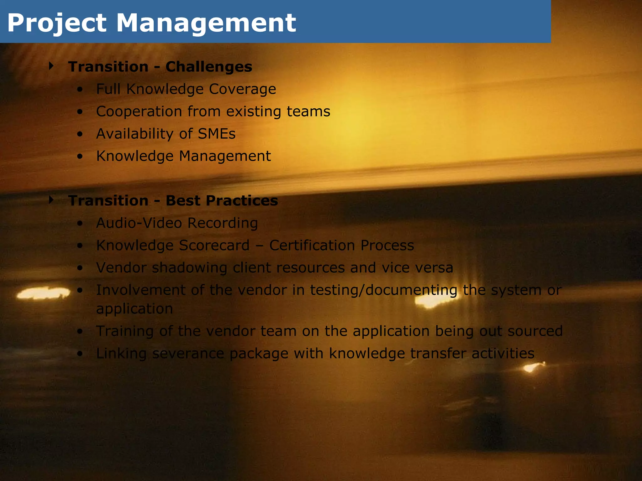 Project Management Transition - Challenges Full Knowledge Coverage  Cooperation from existing teams  Availability of SMEs Knowledge Management Transition - Best Practices Audio-Video Recording Knowledge Scorecard – Certification Process Vendor shadowing client resources and vice versa Involvement of the vendor in testing/documenting the system or application Training of the vendor team on the application being out sourced Linking severance package with knowledge transfer activities 