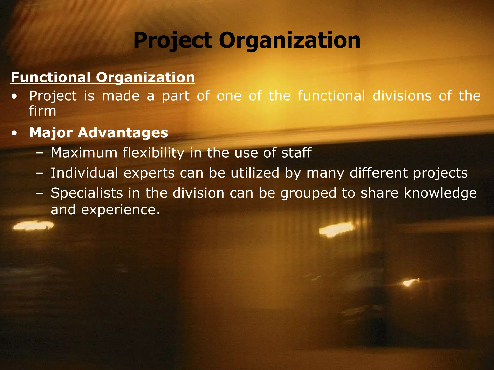Project Organization Functional Organization Project is made a part of one of the functional divisions of the firm Major Advantages Maximum flexibility in the use of staff Individual experts can be utilized by many different projects Specialists in the division can be grouped to share knowledge and experience. 