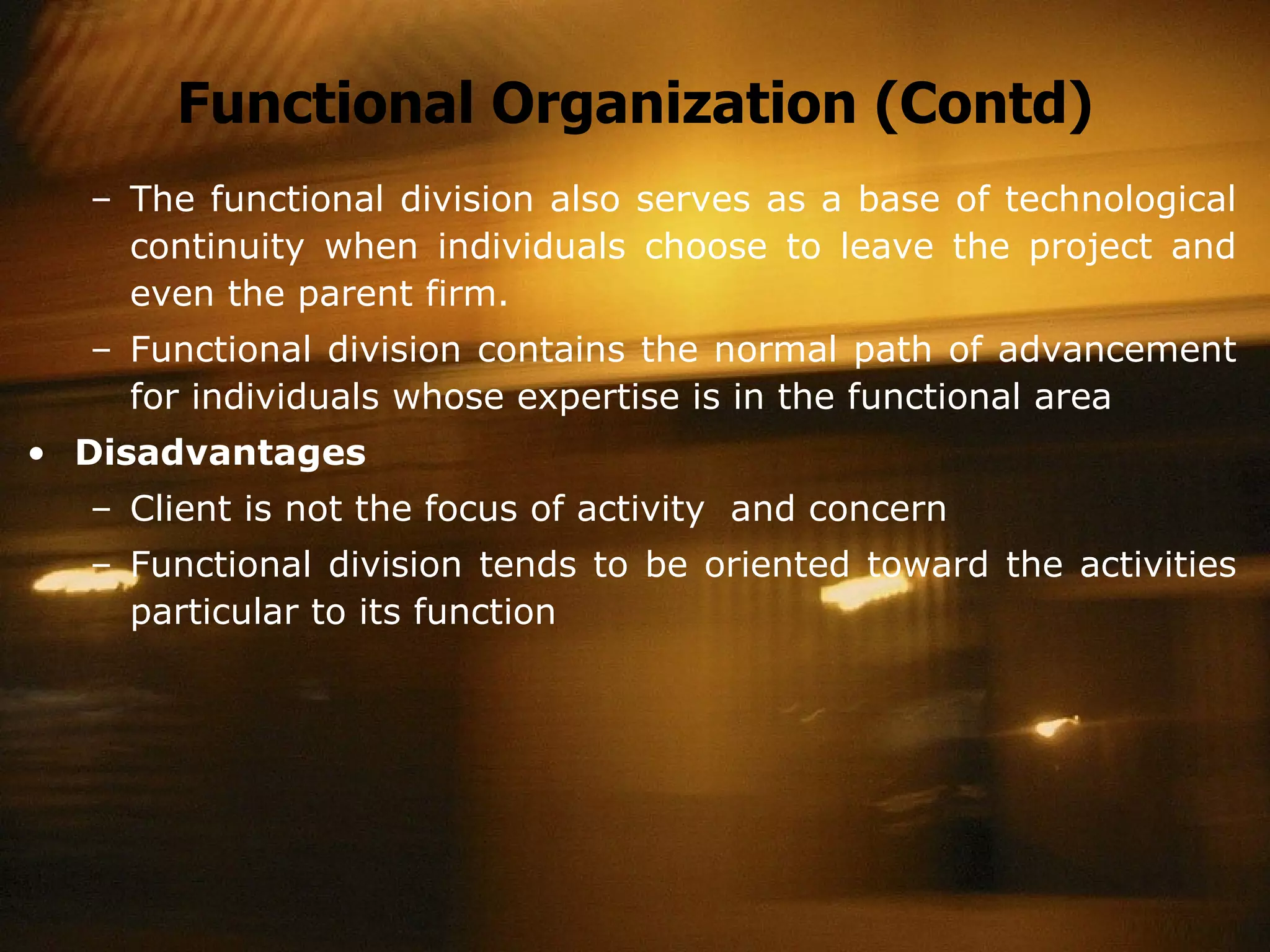 Functional Organization (Contd) The functional division also serves as a base of technological continuity when individuals choose to leave the project and even the parent firm. Functional division contains the normal path of advancement for individuals whose expertise is in the functional area Disadvantages Client is not the focus of activity  and concern Functional division tends to be oriented toward the activities particular to its function 