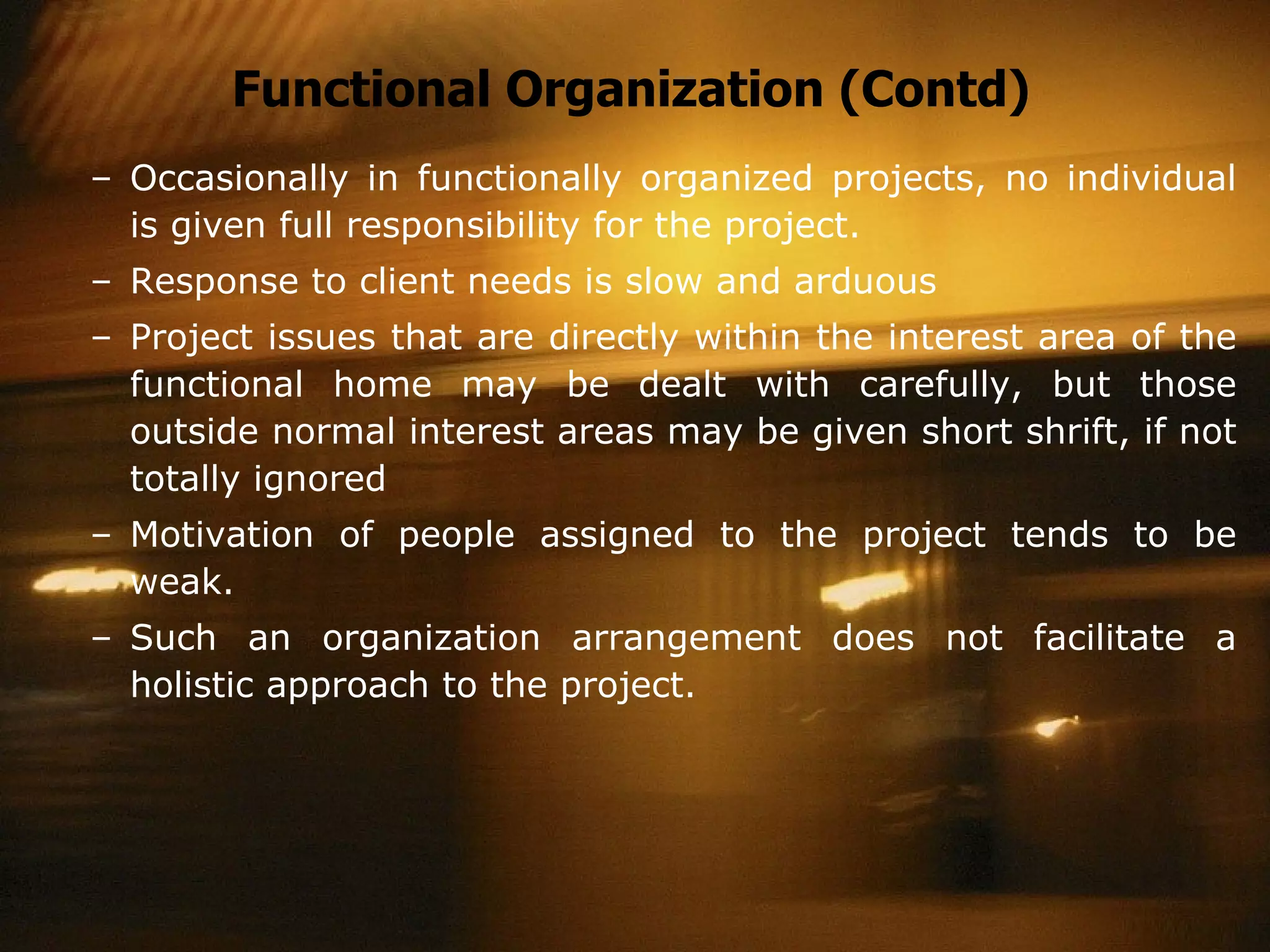 Functional Organization (Contd) Occasionally in functionally organized projects, no individual is given full responsibility for the project. Response to client needs is slow and arduous Project issues that are directly within the interest area of the functional home may be dealt with carefully, but those outside normal interest areas may be given short shrift, if not totally ignored Motivation of people assigned to the project tends to be weak. Such an organization arrangement does not facilitate a holistic approach to the project. 
