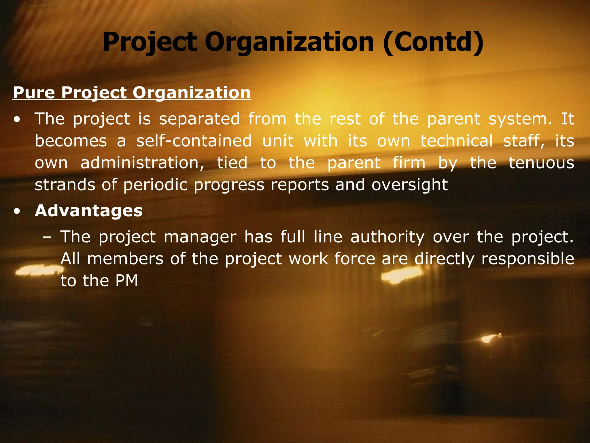 Project Organization (Contd) Pure Project Organization The project is separated from the rest of the parent system. It becomes a self-contained unit with its own technical staff, its own administration, tied to the parent firm by the tenuous strands of periodic progress reports and oversight Advantages The project manager has full line authority over the project. All members of the project work force are directly responsible to the PM 