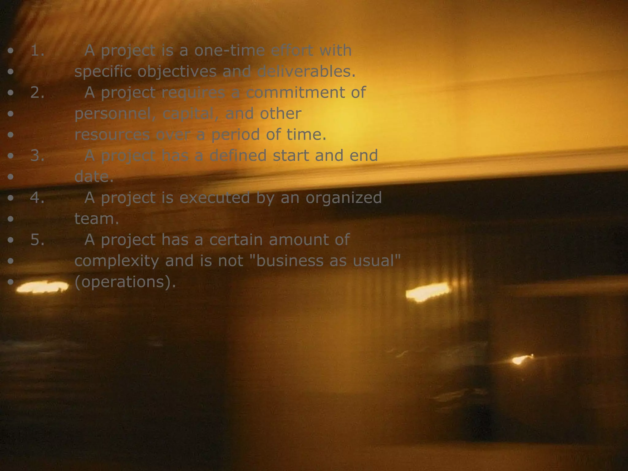 1.         A project is a one-time effort with specific objectives and deliverables.  2.         A project requires a commitment of personnel, capital, and other  resources over a period of time.   3.         A project has a defined start and end date.  4.         A project is executed by an organized   team.  5.         A project has a certain amount of  complexity and is not &quot;business as usual&quot;  (operations). 