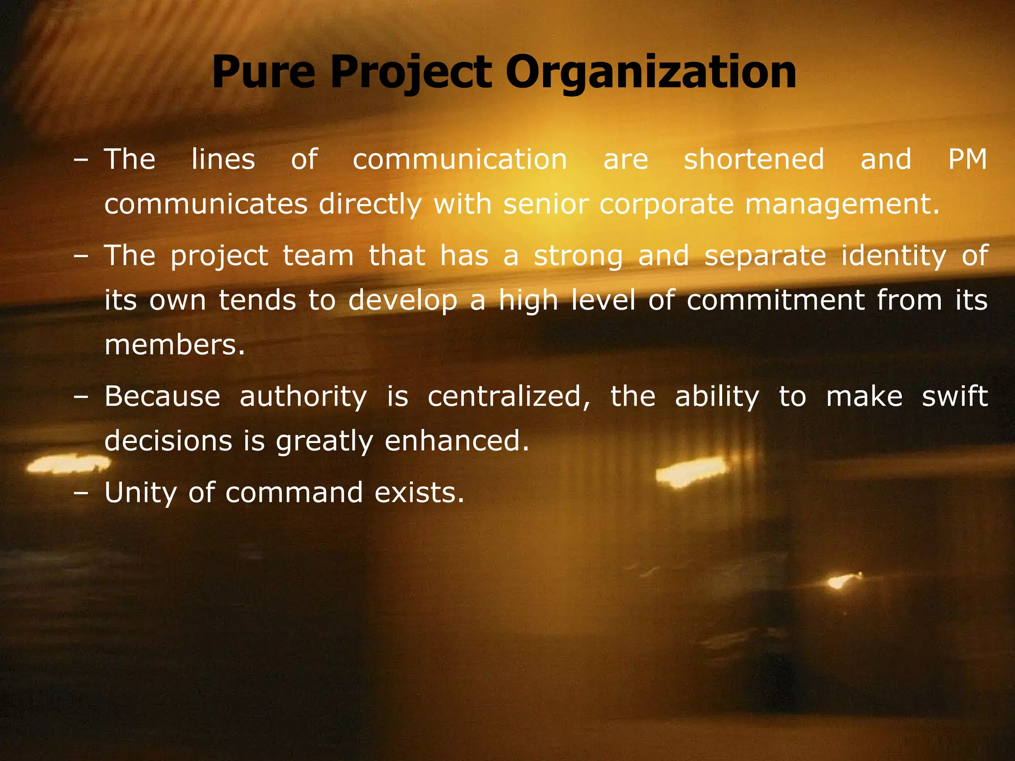 Pure Project Organization The lines of communication are shortened and PM communicates directly with senior corporate management. The project team that has a strong and separate identity of its own tends to develop a high level of commitment from its members. Because authority is centralized, the ability to make swift decisions is greatly enhanced. Unity of command exists. 