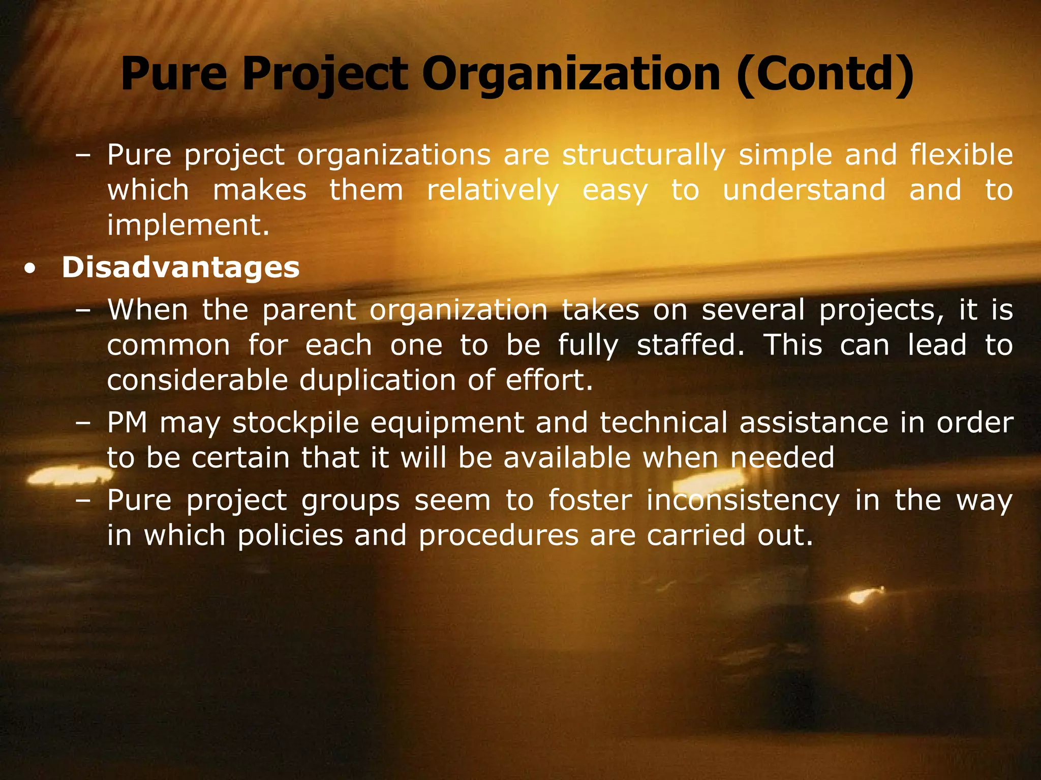 Pure Project Organization (Contd) Pure project organizations are structurally simple and flexible which makes them relatively easy to understand and to implement. Disadvantages When the parent organization takes on several projects, it is common for each one to be fully staffed. This can lead to considerable duplication of effort. PM may stockpile equipment and technical assistance in order to be certain that it will be available when needed Pure project groups seem to foster inconsistency in the way in which policies and procedures are carried out. 