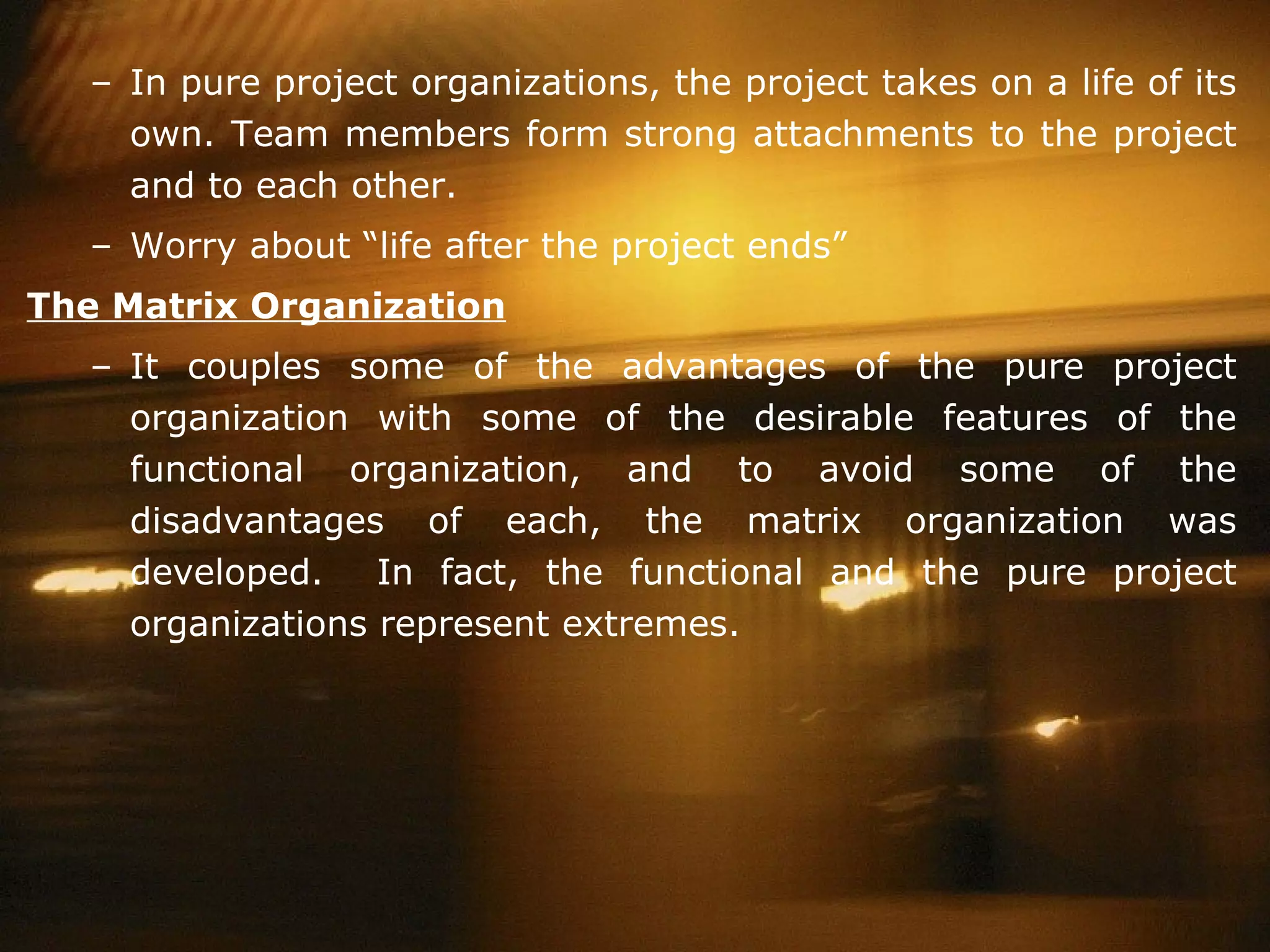 In pure project organizations, the project takes on a life of its own. Team members form strong attachments to the project and to each other. Worry about “life after the project ends” The Matrix Organization It couples some of the advantages of the pure project organization with some of the desirable features of the functional organization, and to avoid some of the disadvantages of each, the matrix organization was developed.  In fact, the functional and the pure project organizations represent extremes. 