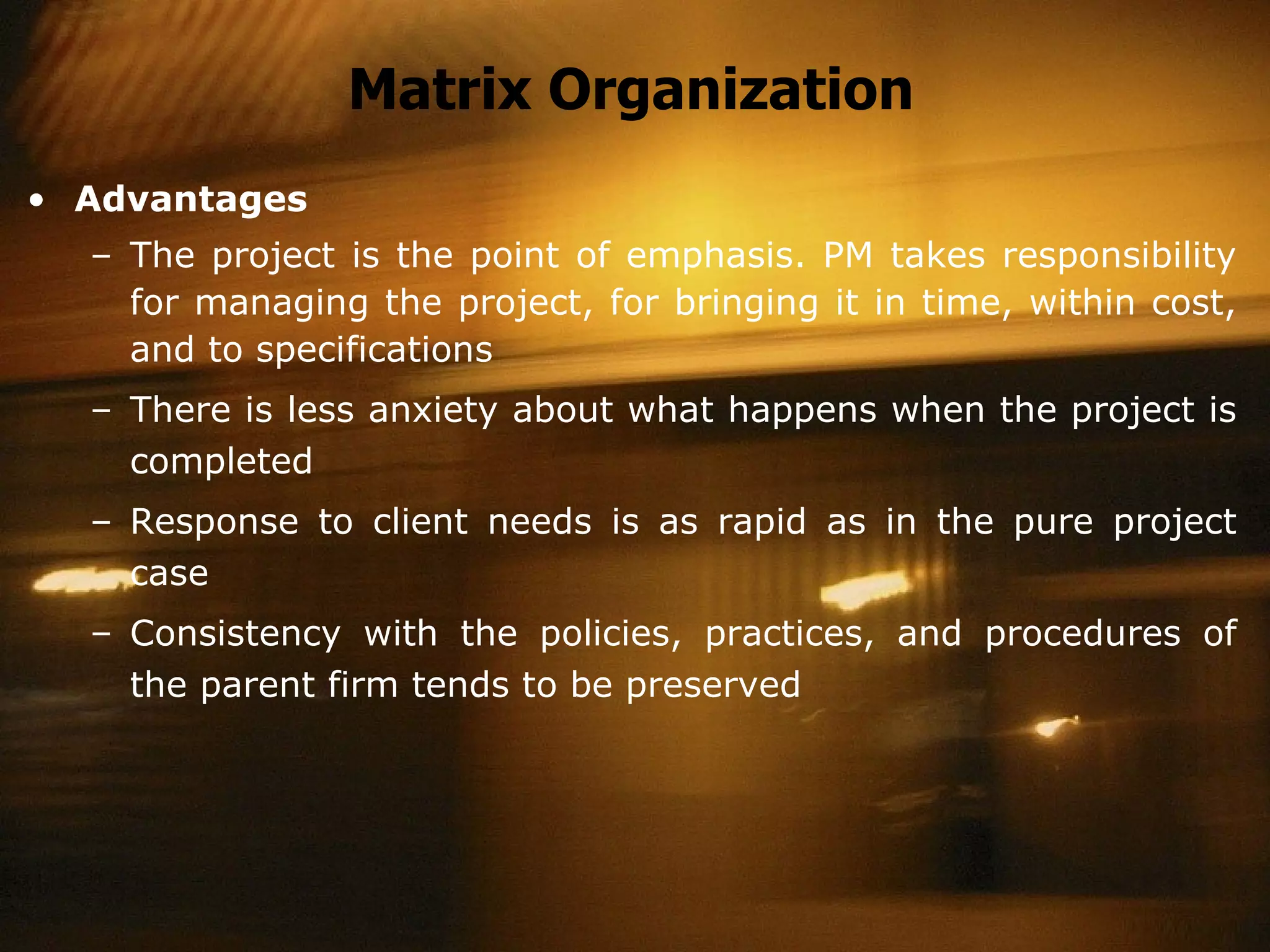 Matrix Organization Advantages The project is the point of emphasis. PM takes responsibility for managing the project, for bringing it in time, within cost, and to specifications There is less anxiety about what happens when the project is completed  Response to client needs is as rapid as in the pure project case Consistency with the policies, practices, and procedures of the parent firm tends to be preserved 