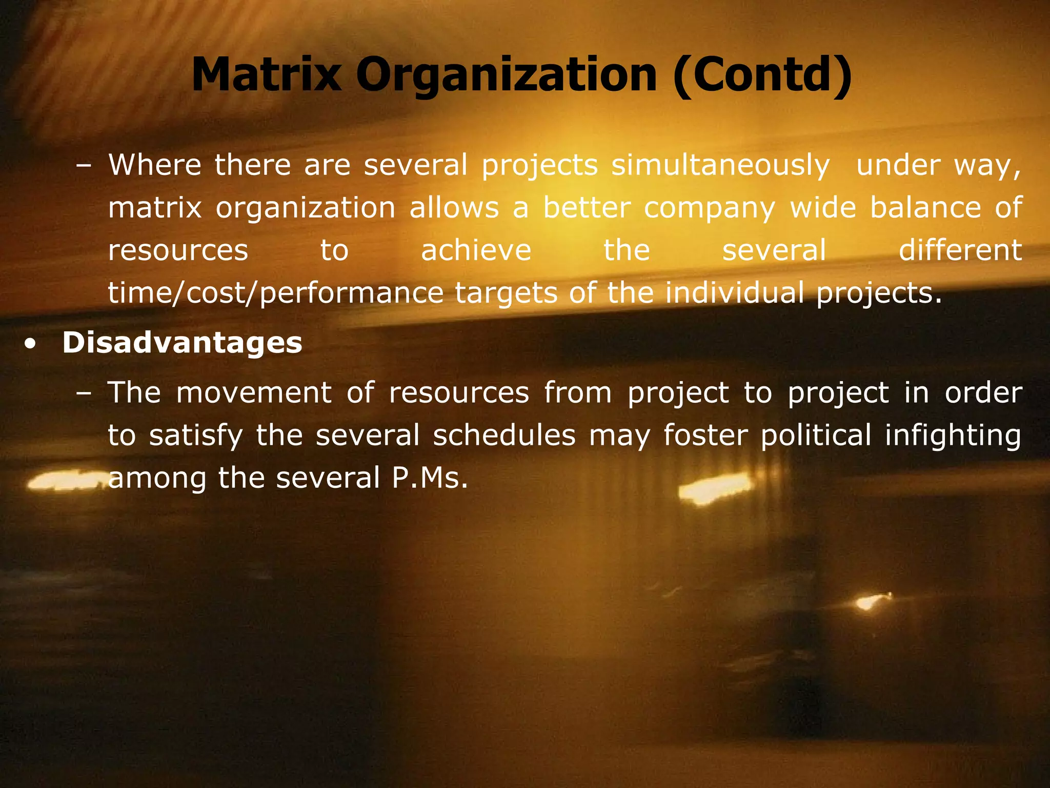 Matrix Organization (Contd) Where there are several projects simultaneously  under way, matrix organization allows a better company wide balance of resources to achieve the several different time/cost/performance targets of the individual projects. Disadvantages The movement of resources from project to project in order to satisfy the several schedules may foster political infighting among the several P.Ms. 