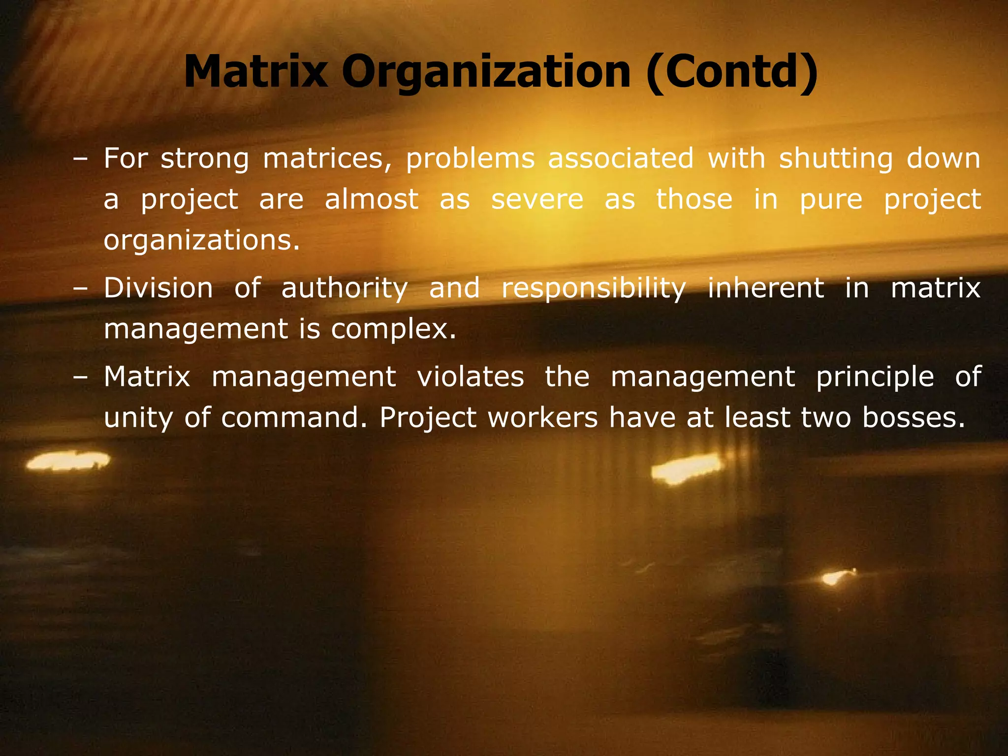 Matrix Organization (Contd) For strong matrices, problems associated with shutting down a project are almost as severe as those in pure project organizations. Division of authority and responsibility inherent in matrix management is complex. Matrix management violates the management principle of unity of command. Project workers have at least two bosses. 