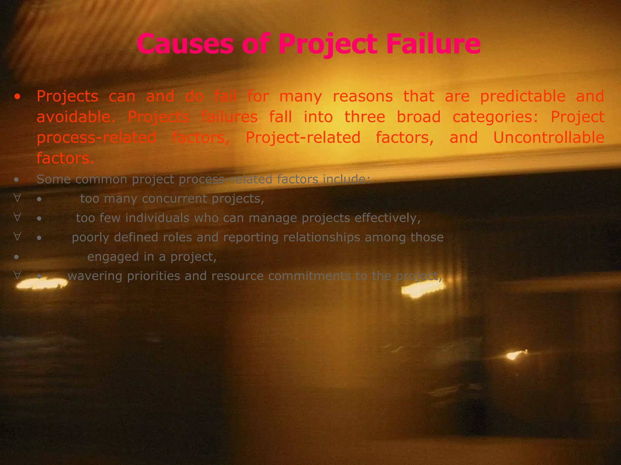 Causes of Project Failure Projects can and do fail for many reasons that are predictable and avoidable. Projects failures fall into three broad categories: Project process-related factors, Project-related factors, and Uncontrollable factors.  Some common project process-related factors include:             too many concurrent projects,       too few individuals who can manage projects effectively,           poorly defined roles and reporting relationships among those engaged in a project,         wavering priorities and resource commitments to the project,  