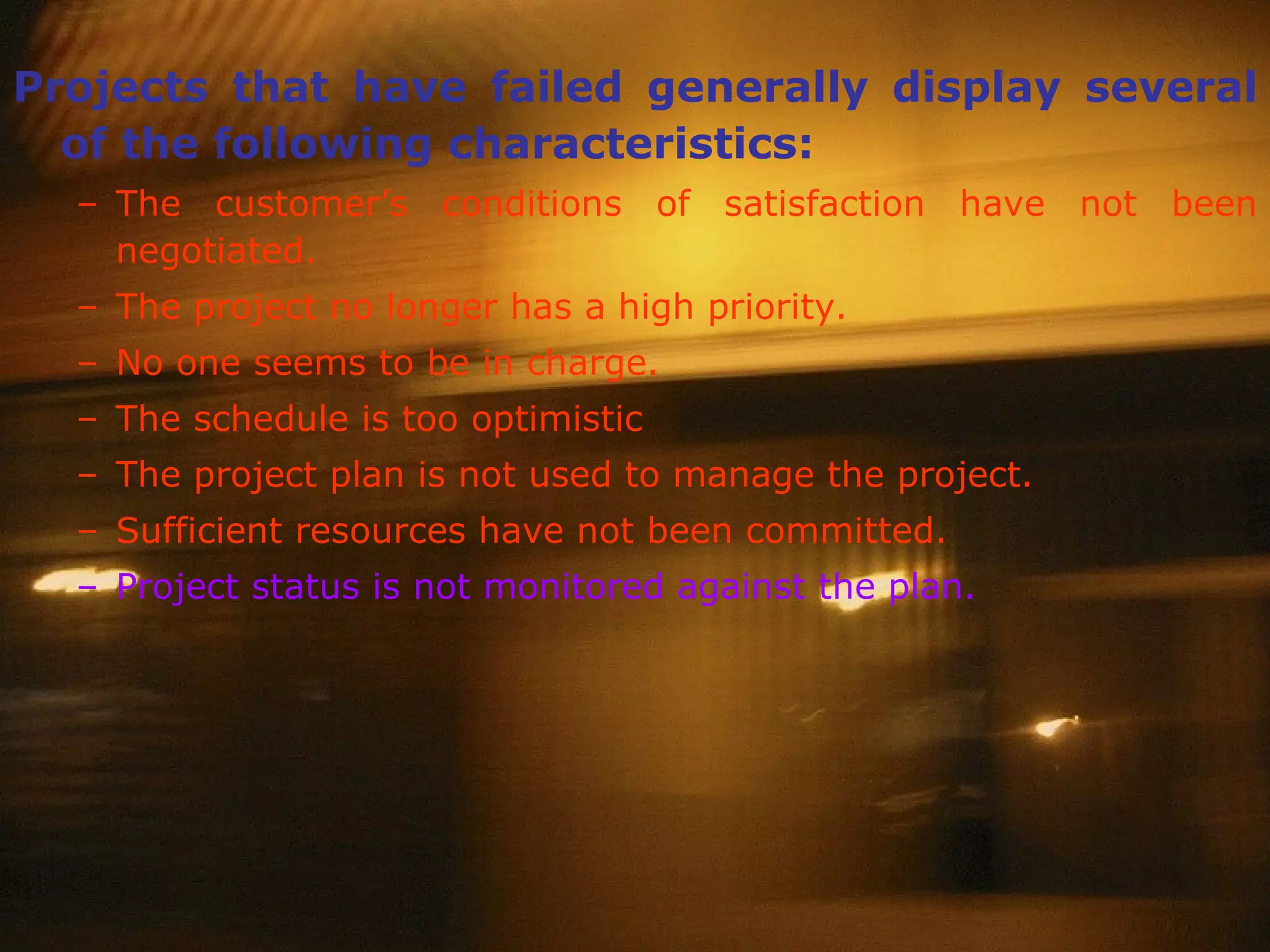 Projects that have failed generally display several of the following characteristics: The customer’s conditions of satisfaction have not been negotiated. The project no longer has a high priority. No one seems to be in charge. The schedule is too optimistic The project plan is not used to manage the project. Sufficient resources have not been committed.   Project status is not monitored against the plan. 