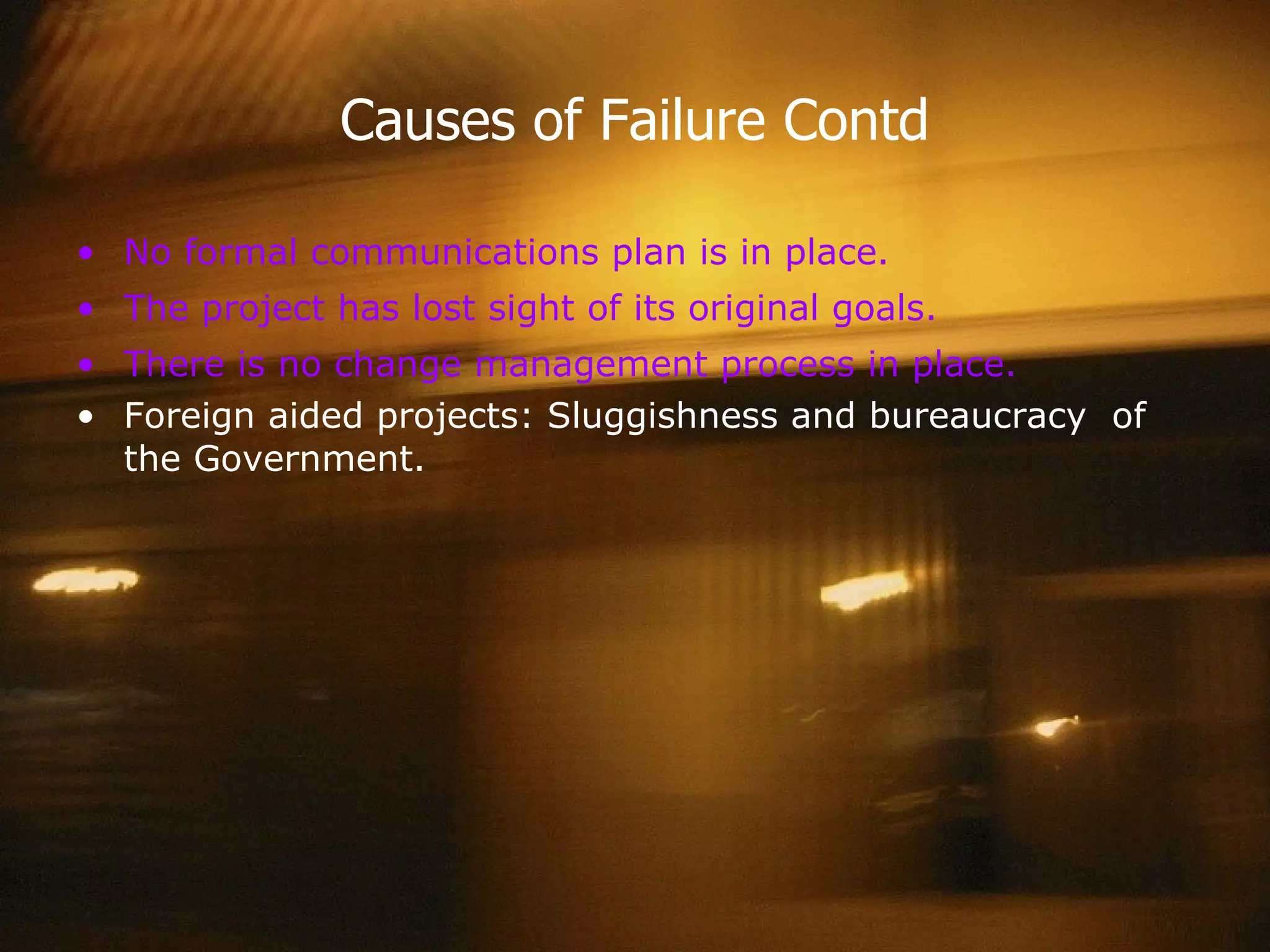 Causes of Failure Contd No formal communications plan is in place. The project has lost sight of its original goals. There is no change management process in place.  Foreign aided projects: Sluggishness and bureaucracy  of the Government. 