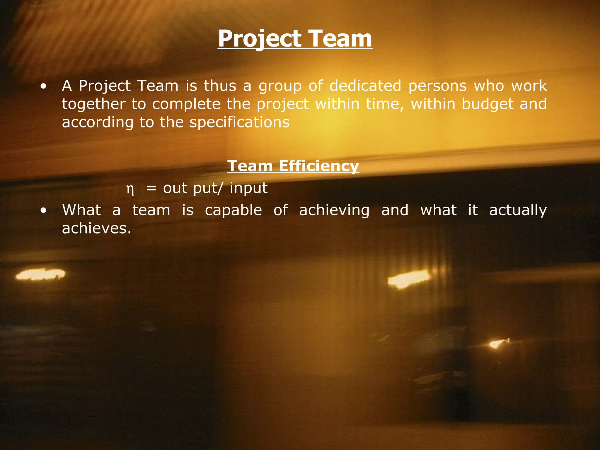 Project Team A Project Team is thus a group of dedicated persons who work together to complete the project within time, within budget and according to the specifications Team Efficiency      = out put/ input What a team is capable of achieving and what it actually achieves.  
