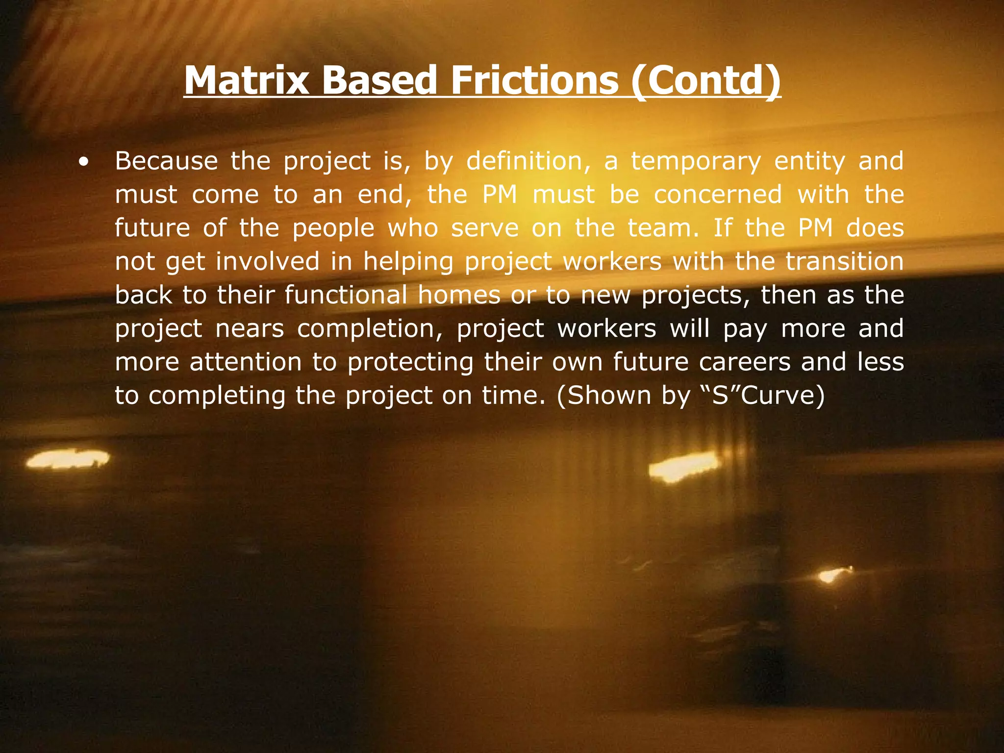 Because the project is, by definition, a temporary entity and must come to an end, the PM must be concerned with the future of the people who serve on the team. If the PM does not get involved in helping project workers with the transition back to their functional homes or to new projects, then as the project nears completion, project workers will pay more and more attention to protecting their own future careers and less to completing the project on time. (Shown by “S”Curve)  Matrix Based Frictions (Contd) 