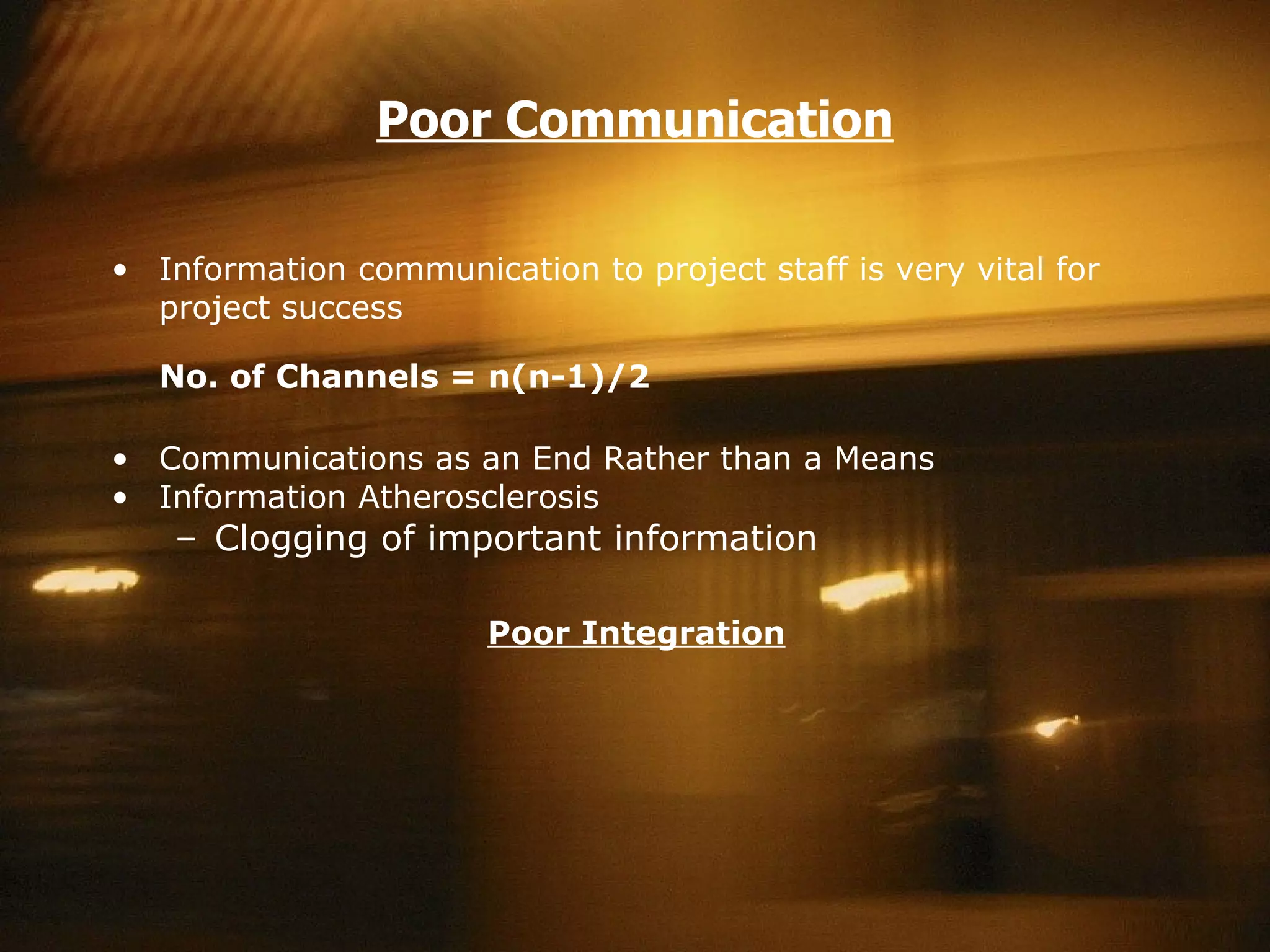 Poor Communication Information communication to project staff is very vital for project success No. of Channels = n(n-1)/2 Communications as an End Rather than a Means Information Atherosclerosis Clogging of important information Poor Integration   