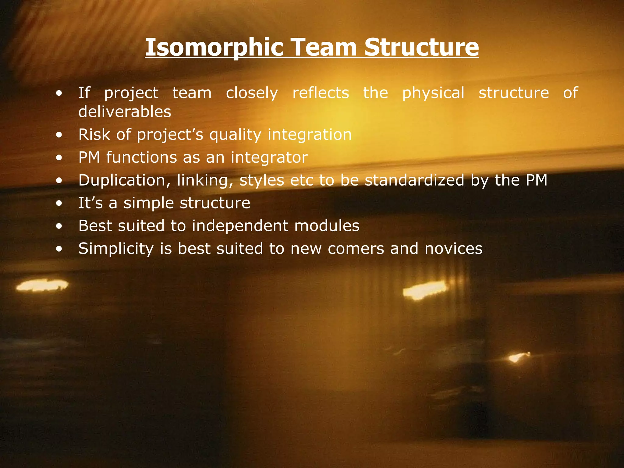 Isomorphic Team Structure If project team closely reflects the physical structure of deliverables Risk of project’s quality integration PM functions as an integrator Duplication, linking, styles etc to be standardized by the PM It’s a simple structure  Best suited to independent modules Simplicity is best suited to new comers and novices 