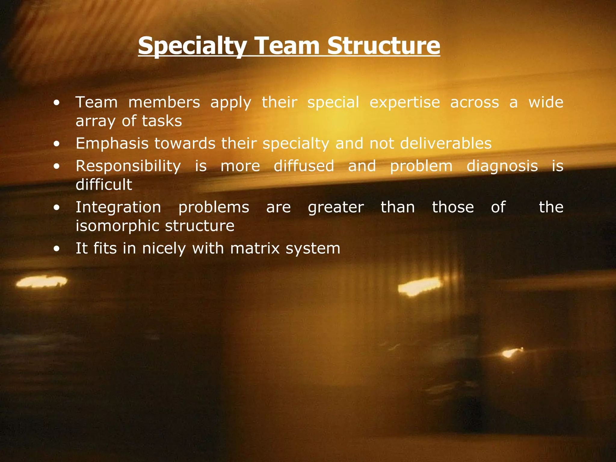 Specialty Team Structure Team members apply their special expertise across a wide array of tasks Emphasis towards their specialty and not deliverables  Responsibility is more diffused and problem diagnosis is difficult Integration problems are greater than those of  the isomorphic structure It fits in nicely with matrix system 