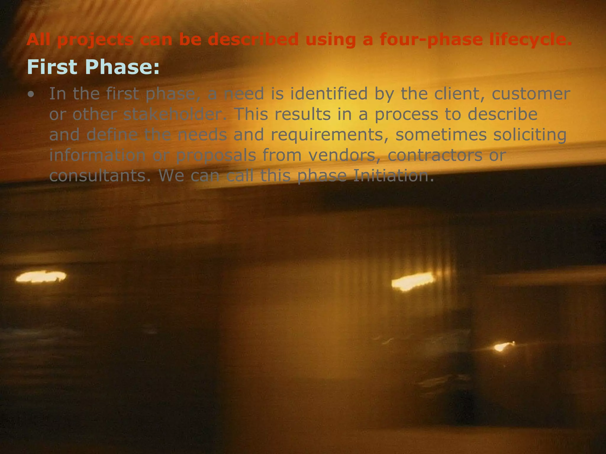 All projects can be described using a four-phase lifecycle.   First Phase: In the first phase, a need is identified by the client, customer or other stakeholder. This results in a process to describe and define the needs and requirements, sometimes soliciting information or proposals from vendors, contractors or consultants. We can call this phase Initiation.  