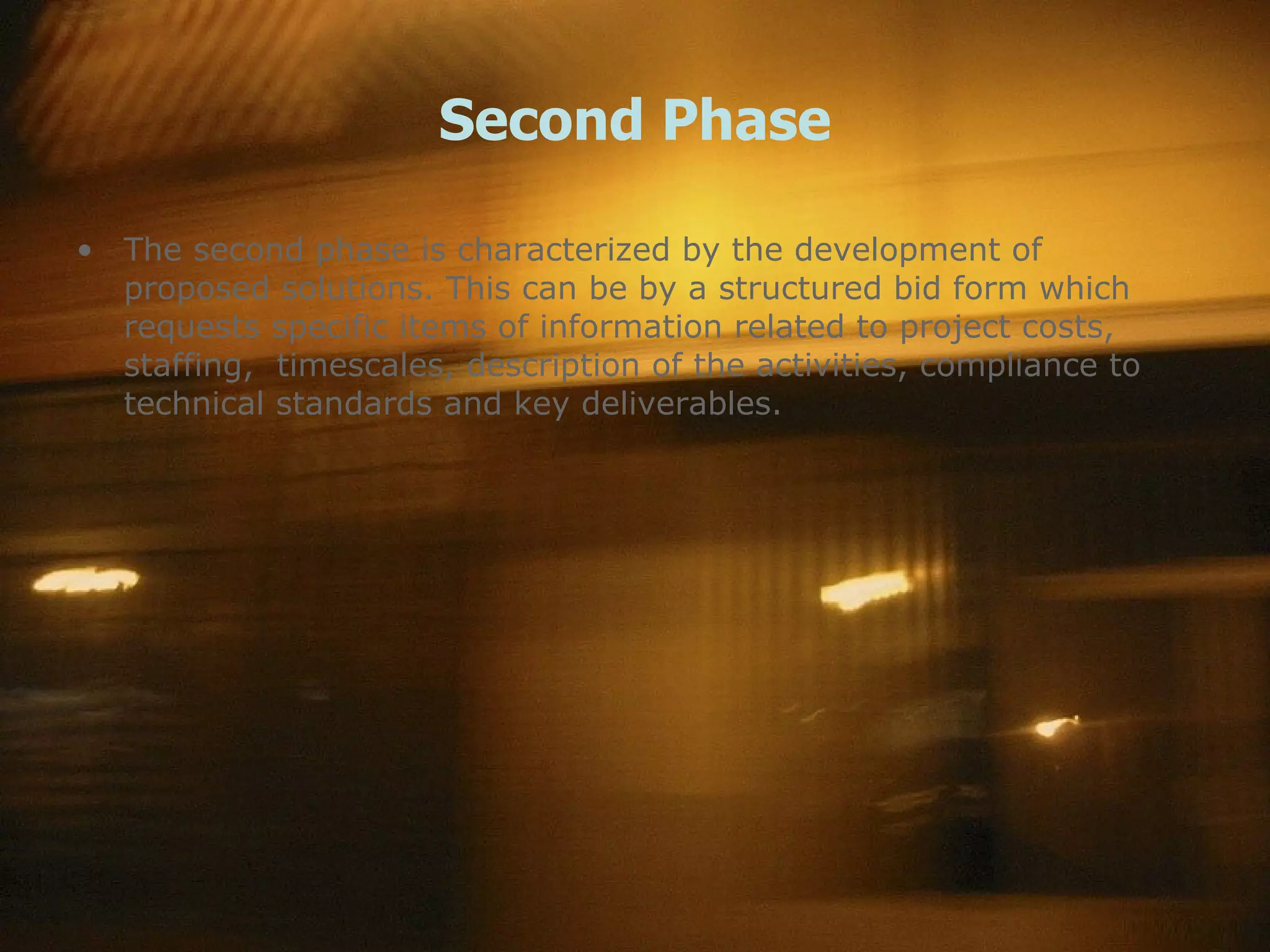 Second Phase The second phase is characterized by the development of proposed solutions. This can be by a structured bid form which requests specific items of information related to project costs, staffing,  timescales, description of the activities, compliance to technical standards and key deliverables. 