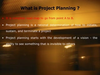 What is Project Planning ? It is complete road-map to go from point A to B. Project planning is a rational determination of how to initiate, sustain, and terminate a project Project planning starts with the development of a vision - the ability to see something that is invisible to others 