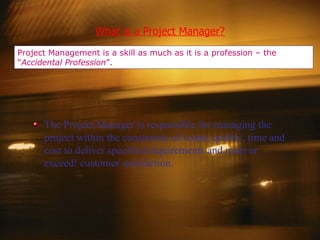 What is a Project Manager? Project Management is a skill as much as it is a profession – the “ Accidental Profession ”. The Project Manager is responsible for managing the project within the constraints of scope, quality, time and cost to deliver specified requirements and meet or exceed! customer satisfaction. 